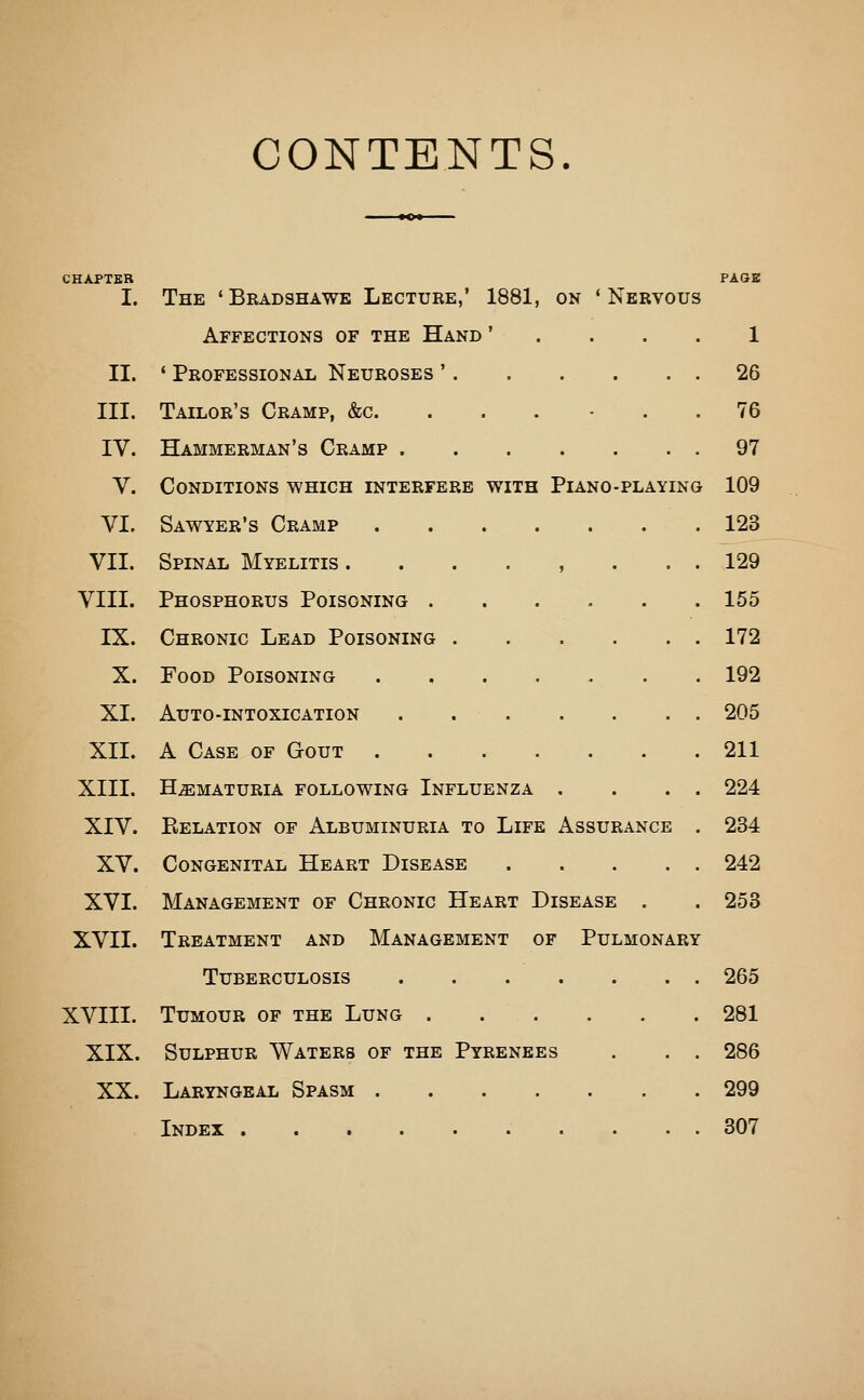 CONTENTS. CHAPTER PAGE I. The 'Bradshawe Lecture,' 1881, on 'Nervous Affections of the Hand ' .... 1 II. ' Professional Neuroses ' 26 III. Tailor's Cramp, &c. . . . - . . 76 IV. Hammerman's Cramp 97 V. Conditions which interfere with Piano-playing 109 VI. Sawyer's Cramp 123 VII. Spinal Myelitis . . . . , . . . 129 VIII. Phosphorus Poisoning 155 IX. Chronic Lead Poisoning 172 X. Food Poisoning . 192 XI. Auto-intoxication . 205 XII. A Case of Gout 211 XIII. Hematuria following Influenza . . . . 224 XIV. Eelation of Albuminuria to Life Assurance , 234 XV. Congenital Heart Disease 242 XVI. Management of Chronic Heart Disease . . 253 XVII. Treatment and Management of Pulmonary Tuberculosis 265 XVIII. Tumour of the Lung 281 XIX. Sulphur Waters of the Pyrenees . . . 286 XX. Laryngeal Spasm 299 Index 307