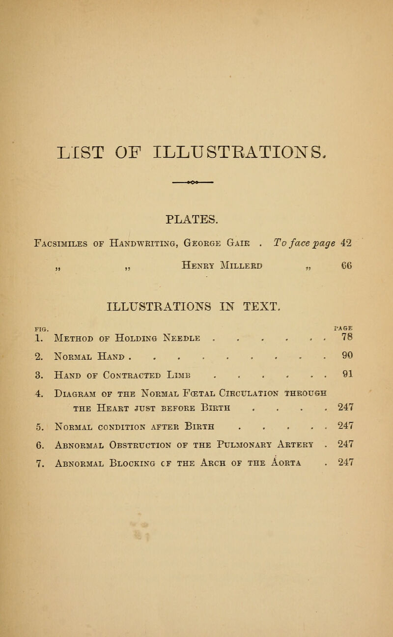 LIST OP ILLUSTEATIONS. PLATES. Facsimiles of Handwriting, Geoege Gaie . To face page 42 „ „ Henry Milleed „ 66 ILLUSTRATIOI^S IN TEXT. FIG. I'AGE 1. Method of Holding Needle , . . . , . 78 2. Normal Hand ..,,.,.,. 90 3. Hand of Contracted Limb . , . . . , 91 4. Diagram of the Normal Fcetal Cihculation through the Heart just before Birth , . , , 247 5. Normal condition after Birth 247 6. Abnormal Obstruction of the Pulmonary Artery , 247 7. Abnormal Blocking cf the Arch of the Aorta . 247