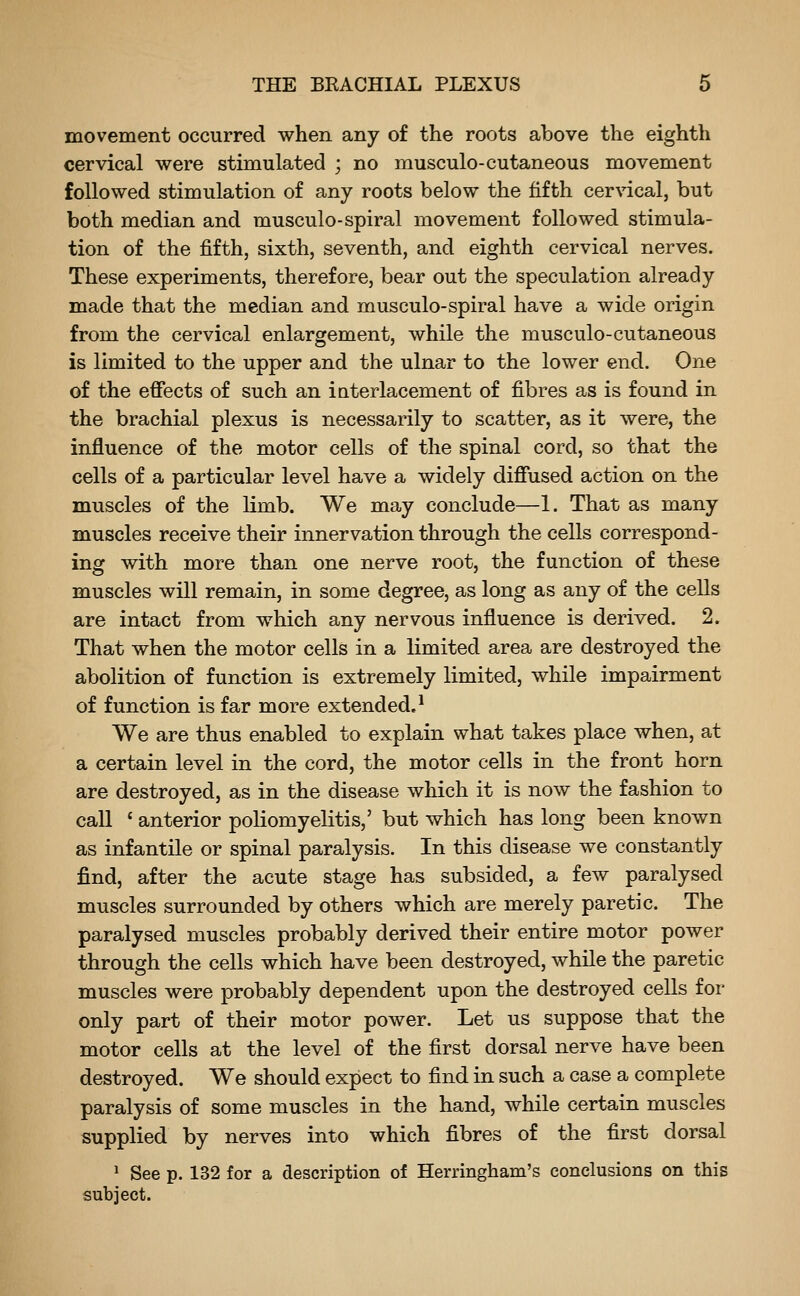 movement occurred when any of the roots above the eighth cervical were stimulated ; no musculo-cutaneous movement followed stimulation of any roots below the fifth cervical, but both median and musculo-spiral movement followed stimula- tion of the fifth, sixth, seventh, and eighth cervical nerves. These experiments, therefore, bear out the speculation already made that the median and musculo-spiral have a wide origin from the cervical enlargement, while the musculo-cutaneous is limited to the upper and the ulnar to the lower end. One of the effects of such an interlacement of fibres as is found in the brachial plexus is necessarily to scatter, as it were, the influence of the motor cells of the spinal cord, so that the cells of a particular level have a widely diffused action on the muscles of the hmb. We may conclude—1. That as many muscles receive their innervation through the cells correspond- ing with more than one nerve root, the function of these muscles will remain, in some degree, as long as any of the cells are intact from which any nervous influence is derived. 2. That when the motor cells in a limited area are destroyed the abolition of function is extremely limited, while impairment of function is far more extended.* We are thus enabled to explain what takes place when, at a certain level in the cord, the motor cells in the front horn are destroyed, as in the disease which it is now the fashion to call ' anterior poliomyelitis,' but which has long been known as infantile or spinal paralysis. In this disease we constantly find, after the acute stage has subsided, a few paralysed muscles surrounded by others which are merely paretic. The paralysed muscles probably derived their entire motor power through the cells which have been destroyed, while the paretic muscles were probably dependent upon the destroyed cells for only part of their motor power. Let us suppose that the motor cells at the level of the first dorsal nerve have been destroyed. We should expect to find in such a case a complete paralysis of some muscles in the hand, while certain muscles supplied by nerves into which fibres of the first dorsal 1 See p. 132 for a description of Herringham's conclusions on this subject.