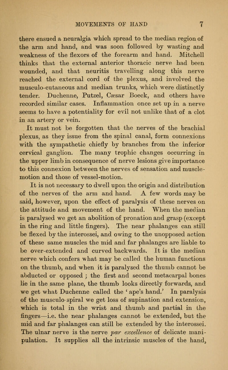 there ensued a neuralgia which spread to the median region of the arm and hand, and was soon followed by wasting and weakness of the flexors of the forearm and hand. Mitchell thinks that the external anterior thoracic nerve had been wounded, and that neuritis travelling along this nerve reached the external cord of the plexus, and involved the musculo-cutaneous and median trunks, which were distinctly tender. Duchenne, Putzel, Csesar Boeck, and others have recorded similar cases. Inflammation once set up in a nerve seems to have a potentiality for evil not unlike that of a clot in an artery or vein. It must not be forgotten that the nerves of the brachial plexus, as they issue from the spinal canal, form connexions with the sympathetic chiefly by branches from the inferior cervical ganglion. The many trophic changes occurring in the upper limb in consequence of nerve lesions give importance to this connexion between the nerves of sensation and muscle- motion and those of vessel-motion. It is not necessary to dwell upon the origin and distribution of the nerves of the arm and hand. A few words may be said, however, upon the efiect of paralysis of these nerves on the attitude and movement of the hand. When the median is paralysed we get an abolition of pronation and grasp (except in the ring and little fingers). The near phalanges can still be flexed by the interossei, and owing to the unopposed action of these same muscles the mid and far phalanges are liable to be over-extended and curved backwards. It is the median nerve which confers what may be called the human functions on the thumb, and when it is paralysed the thumb cannot be abducted or opposed ; the first and second metacarpal bones lie in the same plane, the thumb looks directly forwards, and we get what Duchenne called the ' ape's hand.' In paralysis of the musculo-spiral we get loss of supination and extension, which is total in the wrist and thumb and partial in the fingers—i.e. the near phalanges cannot be extended, but the mid and far phalanges can still be extended by the interossei. The ulnar nerve is the nerve j(;ar excellence of delicate mani- pulation. It supplies all the intrinsic muscles of the hand^