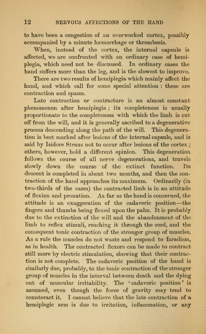 to have been a congestion of an overworked cortex, possibly accompanied by a minute haemorrhage or thrombosis. When, instead of the cortex, the internal capsule is affected, we are confronted with an ordinary case of hemi- plegia, which need not be discussed. In ordinary cases the hand suffers more than the leg, and is the slowest to improve. There are two results of hemiplegia which mainly affect the hand, and which call for some special attention : these are contraction and spasm. Late contraction or contracture is an almost constant phenomenon after hemiplegia; its completeness is usually proportionate to the completeness with which the limb is cut off from the will, and it is generally ascribed to a degenerative process descending along the path of the will. This degenera- tion is best marked after lesions of the internal capsule, and is said by Isidore Straus not to occur after lesions of the cortex; others, however, hold a different opinion. This degeneration follows the course of all nerve degenerations, and travels slowly down the course of the extinct function. Its descent is completed in about two months, and then the con- traction of the hand approaches its maximum. Ordinarily (in two-thirds of the cases) the contracted limb is in an attitude of flexion and pronation. As far as the hand is concerned, the attitude is an exaggeration of the cadaveric position—the fingers and thumbs being flexed upon the palm. It is probably due to the extinction of the will and the abandonment of the limb to reflex stimuli, reaching it through the cord, and the consequent tonic contraction of the stronger group of muscles. As a rule the muscles do not waste and respond to faradism, as in health. The contracted flexors can be made to contract still more by electric stimulation, showing that their contrac- tion is not complete. The cadaveric position of the hand is similarly due, probably, to the tonic contraction of the stronger group of muscles in the interval between death and the dying out of muscular irritability. The ' cadaveric position' is assumed, even though the force of gravity may tend to counteract it. I cannot believe that the late contraction of a hemiplegic arm is due to irritation, inflammation, or any