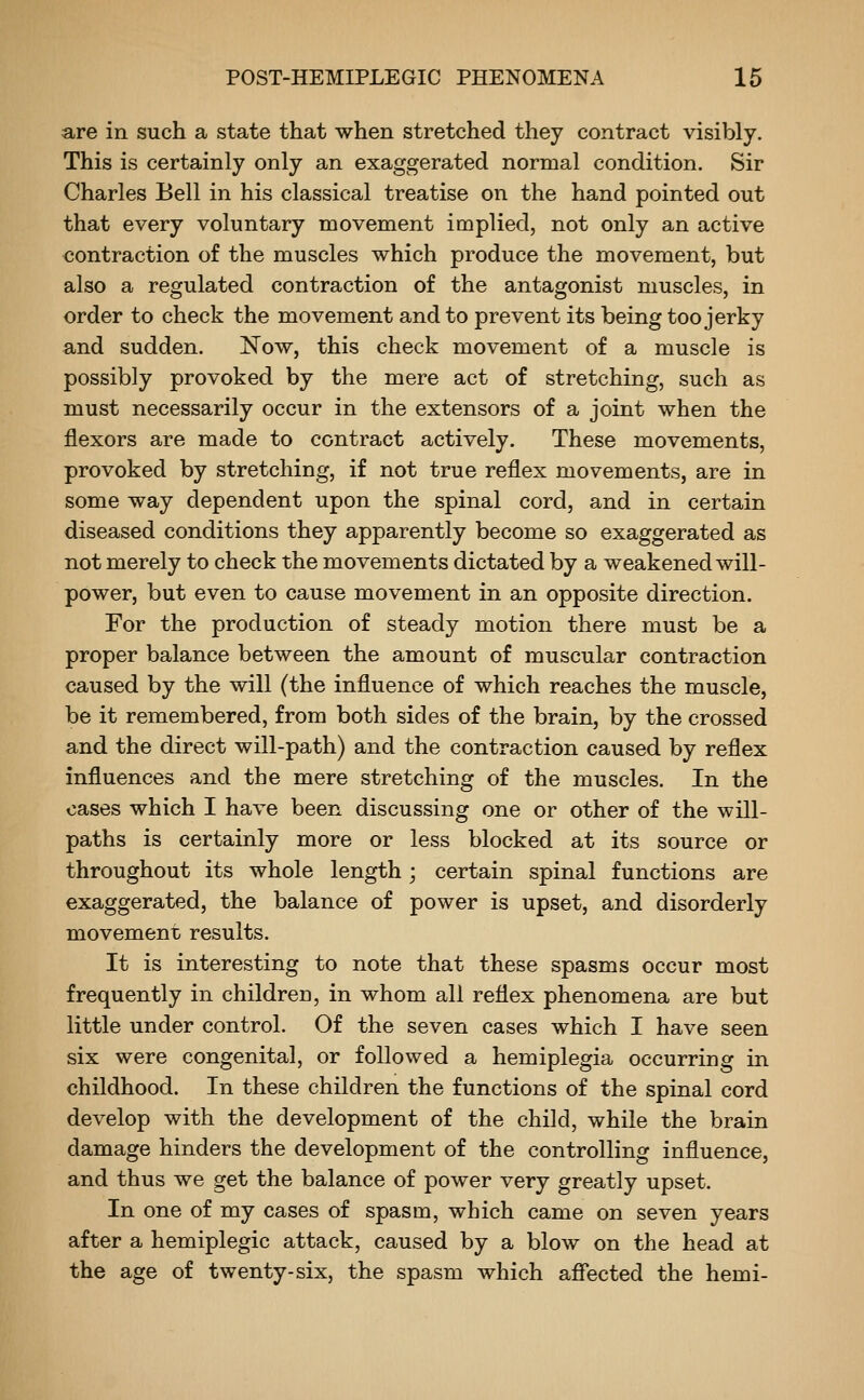are in such a state that when stretched they contract visibly. This is certainly only an exaggerated normal condition. Sir Charles Bell in his classical treatise on the hand pointed out that every voluntary movement implied, not only an active contraction of the muscles which produce the movement, but also a regulated contraction of the antagonist muscles, in order to check the movement and to prevent its being too jerky and sudden. Now, this check movement of a muscle is possibly provoked by the mere act of stretching, such as must necessarily occur in the extensors of a joint when the flexors are made to contract actively. These movements, provoked by stretching, if not true reflex movements, are in some way dependent upon the spinal cord, and in certain diseased conditions they apparently become so exaggerated as not merely to check the movements dictated by a weakened will- power, but even to cause movement in an opposite direction. For the production of steady motion there must be a proper balance between the amount of muscular contraction caused by the will (the influence of which reaches the muscle, be it remembered, from both sides of the brain, by the crossed and the direct will-path) and the contraction caused by reflex influences and the mere stretching of the muscles. In the oases which I have been discussing one or other of the will- paths is certainly more or less blocked at its source or throughout its whole length; certain spinal functions are exaggerated, the balance of power is upset, and disorderly movement results. It is interesting to note that these spasms occur most frequently in children, in whom all reflex phenomena are but little under control. Of the seven cases which I have seen six were congenital, or followed a hemiplegia occurring in childhood. In these children the functions of the spinal cord develop with the development of the child, while the brain damage hinders the development of the controlling influence, and thus we get the balance of power very greatly upset. In one of my cases of spasm, which came on seven years after a hemiplegic attack, caused by a blow on the head at the age of twenty-six, the spasm which afiected the hemi-