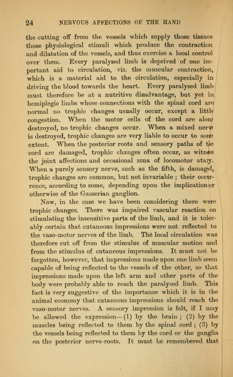 the cutting off from the vessels which supply those tissues those physiological stimuli which produce the contraction and dilatation of the vessels, and thus exercise a local control over them. Every paralysed limb is deprived of one im- portant aid to circulation, viz. the muscular contraction, which is a material aid to the circulation, especially in driving the blood towards the heart. Every paralysed limbi must therefore be at a nutritive disadvantage, but yet inj hemiplegic limbs whose connections with the spinal cord art normal no trophic changes usually occur, except a little congestion. When the motor cells of the cord are aloni destroyed, no trophic changes occur. When a mixed ner\B is destroyed, trophic changes are very liable to occur to sonte extent. When the posterior roots and sensory paths of tie cord are damaged, trophic changes often occur, as witnes the joint affections and occasional zona of locomotor ata^y. When a purely sensory nerve, such as the fifth, is damaged, trophic changes are common, but not invariable ; their occtr- rence, according to some, depending upon the implication or otherwise of the Gasserian ganglion. Now, in the case we have been considering there were trophic changes. There was impaired vascular reaction on stimulating the insensitive parts of the limb, and it is toler- ably certain that cutaneous impressions were not reflected to the vaso-motor nerves of the limb. Th6 local circulation was therefore cut off from the stimulus of muscular motion and from the stimulus of cutaneous impressions. It must not be forgotten, however, that impressions made upon one limb seem capable of being reflected to the vessels of the other, so that impressions made upon the left arm and other parts of the body were probably able to reach the paralysed limb. This fact is very suggestive of the importance which it is in the animal economy that cutaneous impressions should reach the vaso-motor nerves. A sensory impression is felt, if I may be allowed the expression—(1) by the brain; (2) by the muscles being reflected to them by the spinal cord ; (3) by the vessels being reflected to them by the cord or the ganglia on the posterior nerve-roots. It must be remembered that