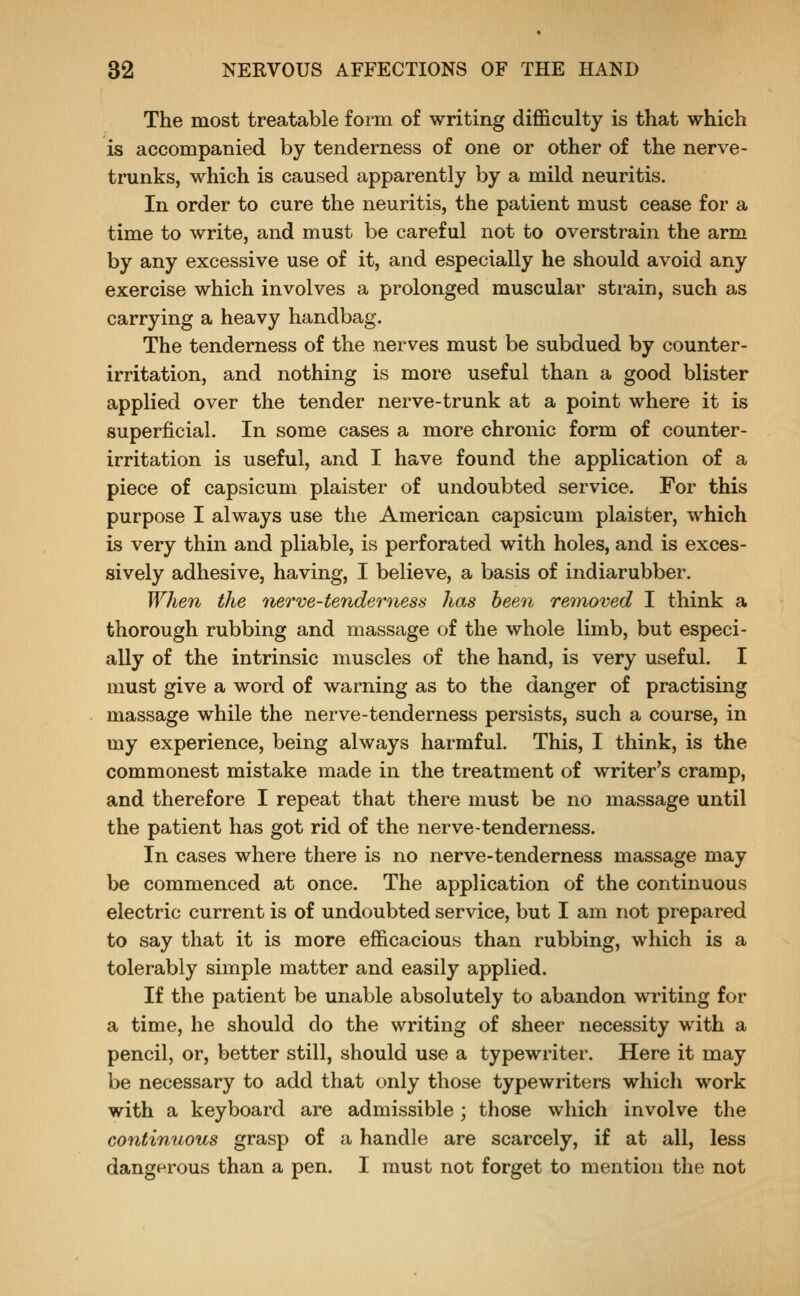 The most treatable form of writing difficulty is that which is accompanied by tenderness of one or other of the nerve- trunks, which is caused apparently by a mild neuritis. In order to cure the neuritis, the patient must cease for a time to write, and must be careful not to overstrain the arm by any excessive use of it, and especially he should avoid any exercise which involves a prolonged muscular strain, such as carrying a heavy handbag. The tenderness of the nerves must be subdued by counter- irritation, and nothing is more useful than a good blister applied over the tender nerve-trunk at a point where it is superficial. In some cases a more chronic form of counter- irritation is useful, and I have found the application of a piece of capsicum plaister of undoubted service. For this purpose I always use the American capsicum plaister, which is very thin and pliable, is perforated with holes, and is exces- sively adhesive, having, I believe, a basis of indiarubber. When the nerve-tenderness has been removed I think a thorough rubbing and massage of the whole limb, but especi- ally of the intrinsic muscles of the hand, is very useful. I must give a word of warning as to the danger of practising massage w^hile the nerve-tenderness persists, such a course, in my experience, being always harmful. This, I think, is the commonest mistake made in the treatment of writer's cramp, and therefore I repeat that there must be no massage until the patient has got rid of the nerve-tenderness. In cases where there is no nerve-tenderness massage may be commenced at once. The application of the continuous electric current is of undoubted service, but I am not prepared to say that it is more efficacious than rubbing, which is a tolerably simple matter and easily applied. If the patient be unable absolutely to abandon writing for a time, he should do the writing of sheer necessity with a pencil, or, better still, should use a typewriter. Here it may be necessary to add that only those typewriters which work with a keyboard are admissible; those which involve the continuous grasp of a handle are scarcely, if at all, less dangerous than a pen. I must not forget to mention the not