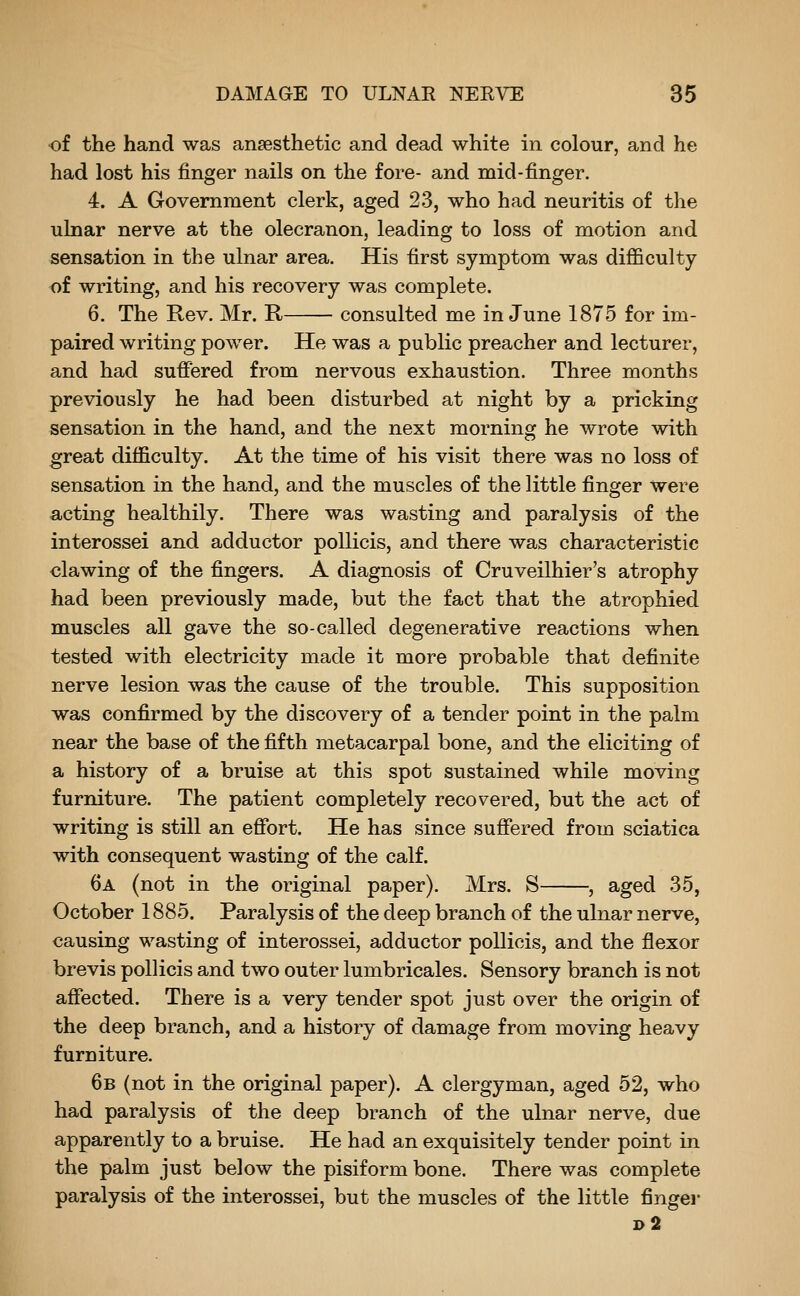 of the hand was ansesthetic and dead white in colour, and he had lost his finger nails on the fore- and mid-finger. 4. A Government clerk, aged 23, who had neuritis of the ulnar nerve at the olecranon, leading to loss of motion and sensation in the ulnar area. His first symptom was difficulty of writing, and his recovery was complete. 6. The Rev. Mr. R consulted me in June 1875 for im- paired writing power. He was a public preacher and lecturer, and had suffered from nervous exhaustion. Three months previously he had been disturbed at night by a pricking sensation in the hand, and the next morning he wrote with great difficulty. At the time of his visit there was no loss of sensation in the hand, and the muscles of the little finger were acting healthily. There was wasting and paralysis of the interossei and adductor pollicis, and there was characteristic clawing of the fingers. A diagnosis of Cruveilhier's atrophy had been previously made, but the fact that the atrophied muscles all gave the so-called degenerative reactions when tested with electricity made it more probable that definite nerve lesion was the cause of the trouble. This supposition was confirmed by the discovery of a tender point in the palm near the base of the fifth metacarpal bone, and the eliciting of a history of a bruise at this spot sustained while moving furniture. The patient completely recovered, but the act of writing is still an effort. He has since suffered from sciatica with consequent wasting of the calf. 6a (not in the original paper). Mrs. S , aged 35, October 1885. Paralysis of the deep branch of the ulnar nerve, causing wasting of interossei, adductor pollicis, and the flexor brevis pollicis and two outer lumbricales. Sensory branch is not affected. There is a very tender spot just over the origin of the deep branch, and a history of damage from moving heavy furniture. 6b (not in the original paper). A clergyman, aged 52, who had paralysis of the deep branch of the ulnar nerve, due apparently to a bruise. He had an exquisitely tender point in the palm just below the pisiform bone. There was complete paralysis of the interossei, but the muscles of the little fingei- d2