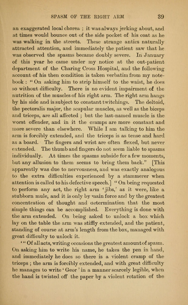 an exaggerated local chorea ; it was always jerking about, and at times would bounce out of the side pocket of his coat as he was walking in the streets. These strange antics naturally attracted attention, and immediately the patient saw that he was observed the spasms became doubly severe. In January of this year he came under my notice at the out-patient department of the Charing Cross Hospital, and the following account of his then condition is taken verbatim from my note- book :  On asking him to strip him.self to the waist, he does so without difficulty. There is no evident impairment of the nutrition of the muscles of his right arm. The right arm hangs by his side and is subject to constant twitchings. The deltoid, the pectoralis major, the scapular muscles, as well as the biceps and triceps, are all affected ; but the last-named muscle is the worst offender, and in it the cramps are more constant and more severe than elsewhere. While I am talking to him the arm is forcibly extended, and the triceps is as tense and hard as a board. The fingers and wrist are often flexed, but never extended. The thumb and fingers do not seem liable to spasms individually. At times the spasms subside for a few moments, but any allusion to them seems to bring them back. [This apparently was due to nervousness, and was exactly analogous to the extra difficulties experienced by a stammerer when attention is called to his defective speech.]  On being requested to perform any act, the right arm 'jibs,' as it were, like a stubborn mule, and it is only by main force and by the greatest concentration of thought and determination that the most simple things can be accomplished. Everything is done with the arm extended. On being asked to unlock a box which lay on the table the arm was stiffly extended, and the patient, standing of course at arm's length from the box, managed with great difficulty to unlock it. 'Of all acts, writing occasions the greatest amount of spasm. On asking him to write his name, he takes the pen in hand, and immediately he does so there is a violent cramp of the triceps ; the arm is forcibly extended, and with great difficulty he manages to write ' Geor ' in a manner scarcely legible, when the hand is twisted off the paper by a violent rotation of the