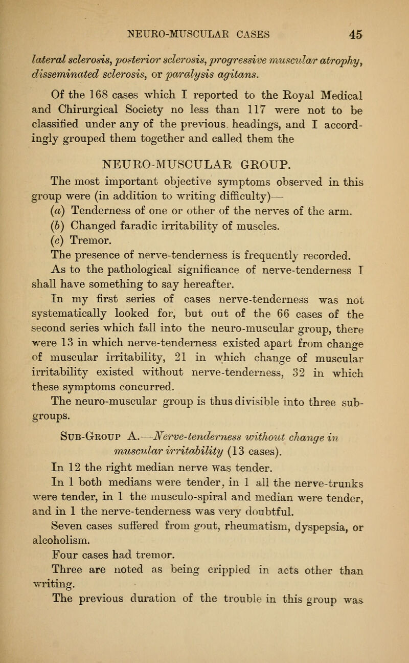 lateral sclerosis^ posterior sclerosis, ^^ro^ressive muscular atrophyy disseminated sclerosis, or paralysis agitans. Of the 168 cases which I reported to the Royal Medical and Chirurgical Society no less than 117 were not to be classified under any of the previous, headings, and I accord- ingly grouped them together and called them the NEUROMUSCULAR GROUP. The most important objective symptoms observed in this group were (in addition to writing difficulty)— (a) Tenderness of one or other of the nerves of the arm. (h) Changed faradic irritability of muscles. (c) Tremor. The presence of nerve-tenderness is frequently recorded. As to the pathological significance of nerve-tenderness I shall have something to say hereafter. In my first series of cases nerve-tenderness was not systematically looked for, but out of the 66 cases of the second series which fall into the neuro-muscular group, there were 13 in which nerve-tenderness existed apart from change of muscular irritability, 21 in which change of muscular irritability existed without nerve-tenderness, 32 in which these symptoms concurred. The neuro-muscular group is thus divisible into three sub- groups. Sub-Group a.—Nerve-tenderness without change in muscular irritability (13 cases). In 12 the right median nerve was tender. In 1 both medians were tender^ in 1 all the nerve-trunks were tender, in 1 the musculo-spiral and median were tender, and in 1 the nerve-tenderness was very doubtful. Seven cases suffered from gout, rheumatism, dyspepsia, or alcoholism. Four cases had tremor. Three are noted as being crippled in acts other than writing. The previous duration of the trouble in this group was.