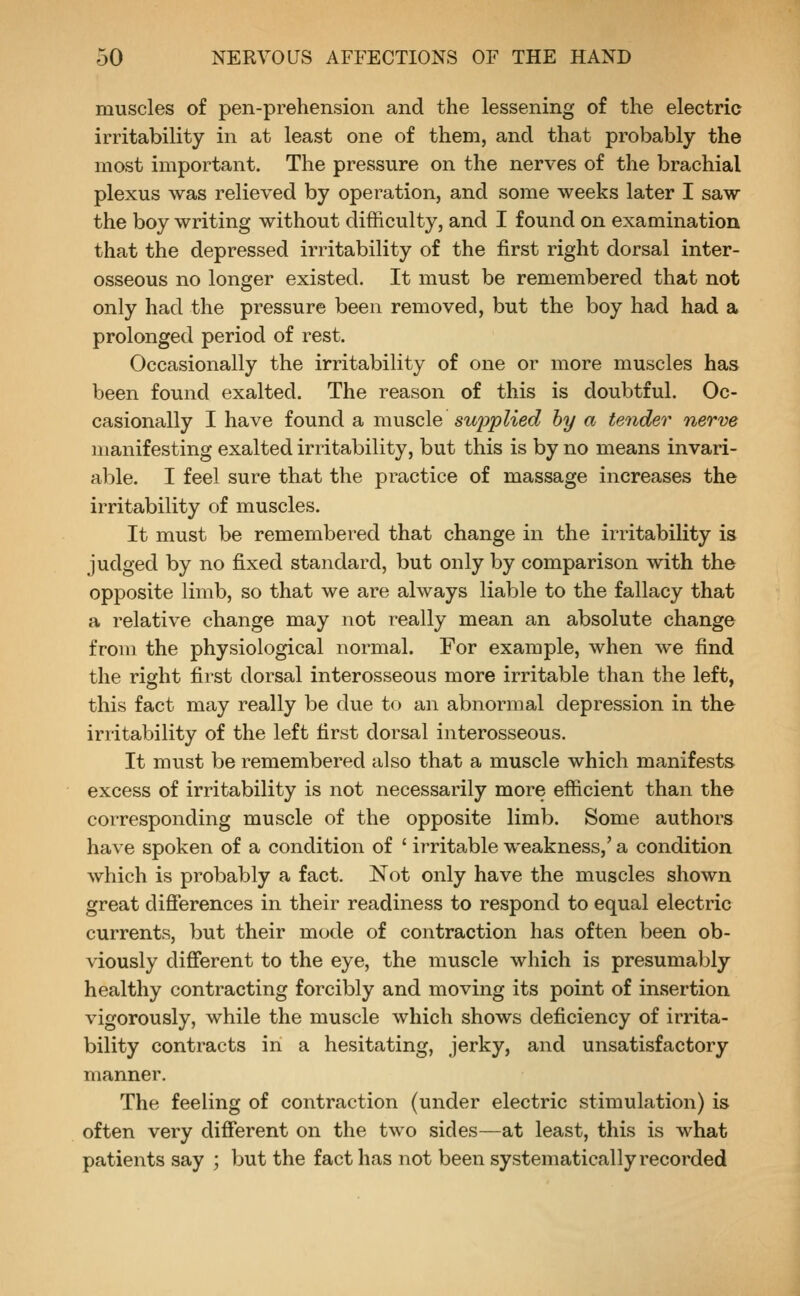 muscles of pen-prehension and the lessening of the electric irritability in at least one of them, and that probably the most important. The pressure on the nerves of the brachial plexus was relieved by operation, and some weeks later I saw the boy writing without difficulty, and I found on examination that the depressed irritability of the first right dorsal inter- osseous no longer existed. It must be remembered that not only had the pressure been removed, but the boy had had a prolonged period of rest. Occasionally the irritability of one or more muscles has been found exalted. The reason of this is doubtful. Oc- casionally I have found a muscle suj^plied hy a tender nerve manifesting exalted irritability, but this is by no means invari- able. I feel sure that the practice of massage increases the irritability of muscles. It must be remembered that change in the irritability is judged by no fixed standard, but only by comparison with the opposite limb, so that we are always liable to the fallacy that a relative change may not really mean an absolute change from the physiological normal. For example, when we find the right first dorsal interosseous more irritable than the left, this fact may really be due to an abnormal depression in the irritability of the left first dorsal interosseous. It must be remembered also that a muscle which manifests excess of irritability is not necessarily more efficient than the corresponding muscle of the opposite limb. Some authors have spoken of a condition of ' irritable weakness,' a condition which is probably a fact. Not only have the muscles shown great difierences in their readiness to respond to equal electric currents, but their mode of contraction has often been ob- viously different to the eye, the muscle which is presumably healthy contracting forcibly and moving its point of insertion vigorously, while the muscle which shows deficiency of irrita- bility contracts in a hesitating, jerky, and unsatisfactory manner. The feeling of contraction (under electric stimulation) is often very different on the two sides—at least, this is what patients say ; but the fact has not been systematically recorded