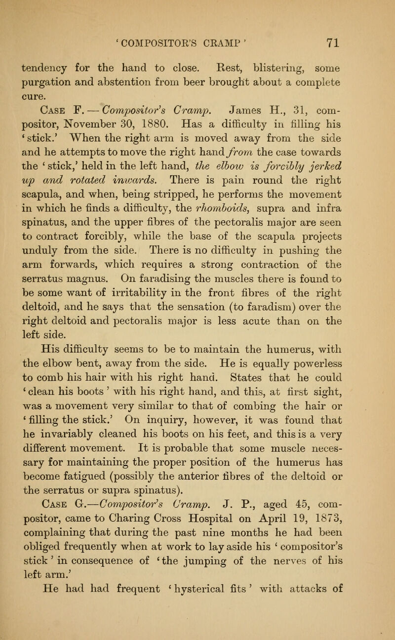 tendency for the hand to close. Rest, blistering, some purgation and abstention from beer brought about a complete cure. Case F. — Co7npositor's Cramj?. James H., 31, com- positor, November 30, 1880. Has a difficulty in filling his * stick.' When the right arm is moved away from the side and he attempts to move the right hand yrom the case towards the ' stick,' held in the left hand, the elbow is forcibly jerked up and rotated invxirds. There is pain round the right scapula, and when, being stripped, he performs the movement in which he finds a difficulty, the rhomboids, supra and infra spinatus, and the upper fibres of the pectoralis major are seen to contract forcibly, while the base of the scapula projects unduly from the side. There is no difficulty in pushing the arm forwards, which requires a strong contraction of the serratus magnus. On faradising the muscles there is found to be some want of irritability in the front fibres of the right deltoid, and he says that the sensation (to faradism) over the right deltoid and pectoralis major is less acute than on the left side. His difficulty seems to be to maintain the humerus, with the elbow bent, away from the side. He is equally powerless to comb his hair with his right hand. States that he could ' clean his boots ' with his right hand, and this, at first sight, was a movement very similar to that of combing the hair or ' filling the stick.' On inquiry, however, it was found that he invariably cleaned his boots on his feet, and this is a very different movement. It is probable that some muscle neces- sary for maintaining the proper position of the humerus has become fatigued (possibly the anterior fibres of the deltoid or the serratus or supra spinatus). Case G.—Compositor's Cramp. J. P., aged 45, com- positor, came to Charing Cross Hospital on April 19, 1873, complaining that during the past nine months he had been obliged frequently when at work to lay aside his ' compositor's stick' in consequence of 'the jumping of the nerves of his left arm.' He had had frequent ' hysterical fits ' with attacks of