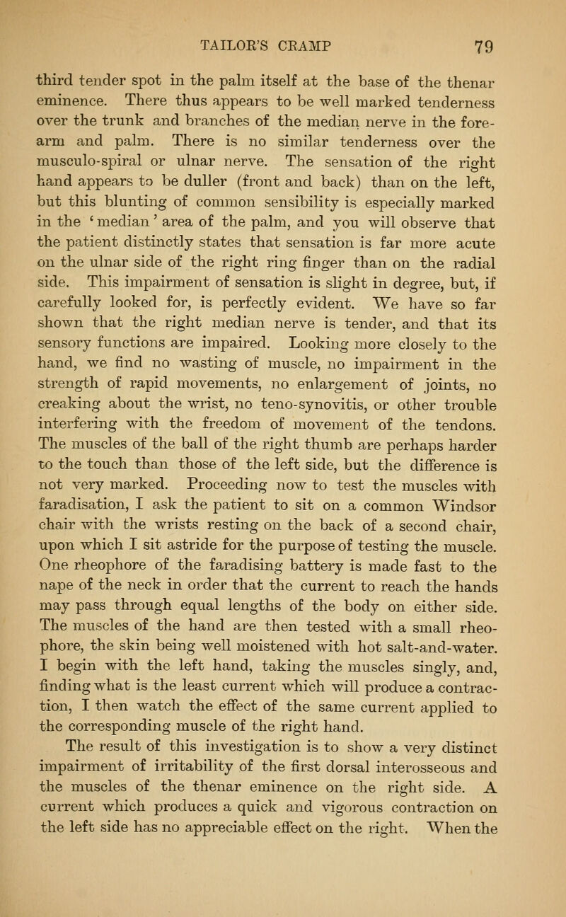 third tender spot in the palm itself at the base of the thenar eminence. There thus appears to be well marked tenderness over the trunk and branches of the median nerve in the fore- arm and palm. There is no similar tenderness over the musculo-spiral or ulnar nerve. The sensation of the right hand appears to be duller (front and back) than on the left, but this blunting of common sensibility is especially marked in the ' median' area of the palm, and you will observe that the patient distinctly states that sensation is far more acute on the ulnar side of the right ring finger than on the radial side. This impairment of sensation is slight in degree, but, if carefully looked for, is perfectly evident. We have so far shown that the right median nerve is tender, and that its sensory functions are impaired. Looking more closely to the hand, we find no wasting of muscle, no impairment in the strength of rapid movements, no enlargement of joints, no creaking about the wrist, no teno-synovitis, or other trouble interfering with the freedom of movement of the tendons. The muscles of the ball of the right thumb are perhaps harder to the touch than those of the left side, but the difference is not very marked. Proceeding now to test the muscles with faradisation, I ask the patient to sit on a common Windsor chair with the wrists resting on the back of a second chair, upon which I sit astride for the purpose of testing the muscle. One rheophore of the faradising battery is made fast to the nape of the neck in order that the current to reach the hands may pass through equal lengths of the body on either side. The muscles of the hand are then tested with a small rheo- phore, the skin being well moistened with hot salt-and-water. I begin with the left hand, taking the muscles singly, and, finding what is the least current which will produce a contrac- tion, I then watch the effect of the same current applied to the corresponding muscle of the right hand. The result of this investigation is to show a very distinct impairment of irritability of the first dorsal interosseous and the muscles of the thenar eminence on the right side. A current which produces a quick and vigorous contraction on the left side has no appreciable effect on the right. When the