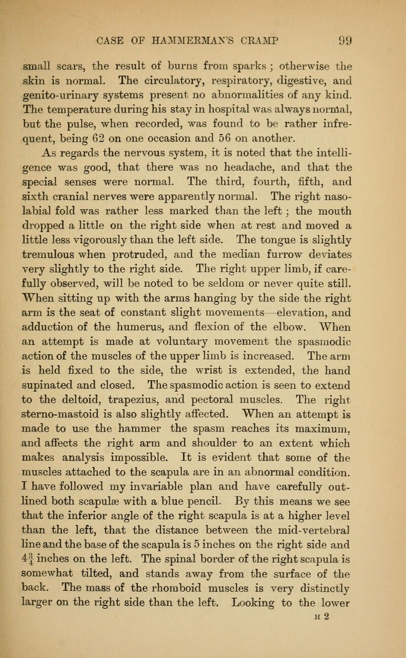 small scars, the result of burns from sparks ; otherwise the skin is normal. The circulatory, respiratory, digestive, and genito-urinary systems present no abnormalities of any kind. The temperature during his stay in hospital was always normal, but the pulse, when recorded, was found to be rather infre- quent, being 62 on one occasion and 56 on another. As regards the nervous system, it is noted that the intelli- gence was good, that there was no headache, and that the special senses were normal. The third, fourth, fifth, and sixth cranial nerves were apparently normal. The right naso- labial fold was rather less marked than the left; the mouth dropped a little on the right side when at rest and moved a little less vigorously than the left side. The tongue is slightly tremulous when protruded, and the median furrow deviates very slightly to the right side. The right upper limb, if care- fully observed, will be noted to be seldom or never quite still. When sitting up with the arms hanging by the side the right arm is the seat of constant slight movements—elevation, and adduction of the humerus, and flexion of the elbow. When an attempt is made at voluntary movement the spasmodic action of the muscles of the upper limb is increased. The arm is held fixed to the side, the wrist is extended, the hand supinated and closed. The spasmodic action is seen to extend to the deltoid, trapezius, and pectoral muscles. The right sterno-mastoid is also slightly afiected. When an attempt is made to use the hammer the spasm reaches its maximum, and afiects the right arm and shoulder to an extent which makes analysis impossible. It is evident that some of the muscles attached to the scapula are in an abnormal condition. I have followed my invariable plan and have carefully out- lined both scapulae with a blue pencil. By this means we see that the inferior angle of the right scapula is at a higher level than the left, that the distance between the mid-vertebral line and the base of the scapula is 5 inches on the right side and 4J inches on the left. The spinal border of the right scapula is somewhat tilted, and stands away from the surface of the back. The mass of the rhomboid muscles is very distinctly larger on the right side than the left. Looking to the lower H 2