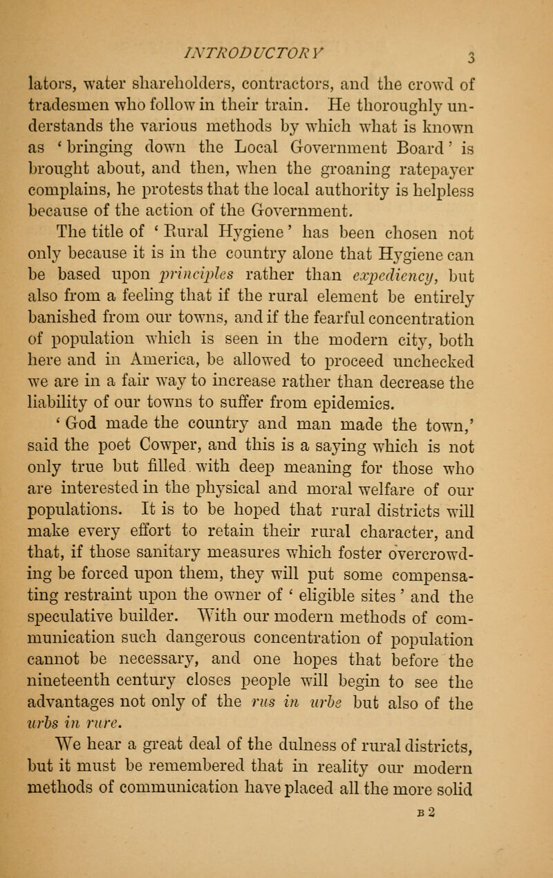 lators, water shareholders, contractors, and the crowd of tradesmen who follow m their train. He thoroughly un- derstands tlie various methods by which what is known as * bringing down the Local Government Board' is brought about, and then, when the groaning ratepayer complains, he protests that the local authority is helpless because of the action of the Government. The title of ' Piural Hygiene' has been chosen not only because it is in the country alone that Hygiene can be based upon princijyles rather than expediency, but also from a feeling that if the rural element be entirely banished from our towns, and if the fearful concentration of population which is seen in the modern city, both here and in America, be ahowed to proceed unchecked we are in a fair way to increase rather than decrease the liability of our towns to suffer from epidemics. ' God made the country and man made the town,' said the poet Cowper, and this is a saying which is not only true but filled with deep meaning for those who are interested in the physical and moral welfare of our populations. It is to be hoped that rural districts will make every effort to retain their rural character, and that, if those sanitary measures which foster overcrowd- ing be forced upon them, they will put some compensa- ting restraint upon the owner of ' ehgible sites' and the s]3eculative builder. With our modern methods of com- munication such dangerous concentration of population cannot be necessary, and one hopes that before the nineteenth century closes people will begin to see the advantages not only of the rus in urhe but also of the urhs in rure. We hear a great deal of the dulness of rural districts, but it must be remembered that in reality our modern methods of communication have placed all the more sohd b2