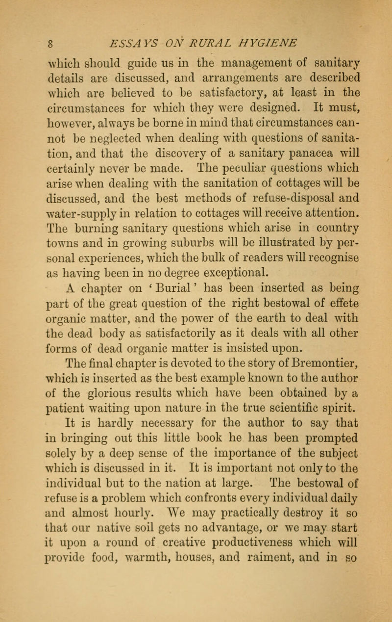 ^vbicli should guide us in the management of sanitary details are discussed, and arrangements are described which are believed to be satisfactory, at least in the chcumstances for which they were designed. It must, however, always be borne in mind that circumstances can- not be neglected when dealing with questions of sanita- tion, and that the discovery of a sanitary panacea will certainly never be made. The peculiar questions which arise when dealing with the sanitation of cottages will be discussed, and the best methods of refuse-disposal and water-supply in relation to cottages will receive attention. The burning sanitary questions which arise in country towns and in growing suburbs will be illustrated by per- sonal experiences, which the bulk of readers will recognise as having been in no degree exceptional. A chapter on ' Burial' has been inserted as being part of the great question of the right bestowal of effete organic matter, and the power of the earth to deal with the dead body as satisfactorily as it deals with all other forms of dead organic matter is insisted upon. The final chapter is devoted to the story of Bremontier, which is inserted as the best example known to the author of the glorious results which have been obtained by a patient waiting upon nature in the true scientific spirit. It is hardly necessary for the author to say that in bringing out this little book he has been prompted solely by a deep sense of the importance of the subject which is discussed in it. It is important not only to the individual but to the nation at large. The bestowal of refuse is a problem which confronts every individual daily and almost hourly. We may practically destroy it so that our native soil gets no advantage, or we may start it upon a round of creative productiveness which will provide food, warmth, houses, and raiment, and in so