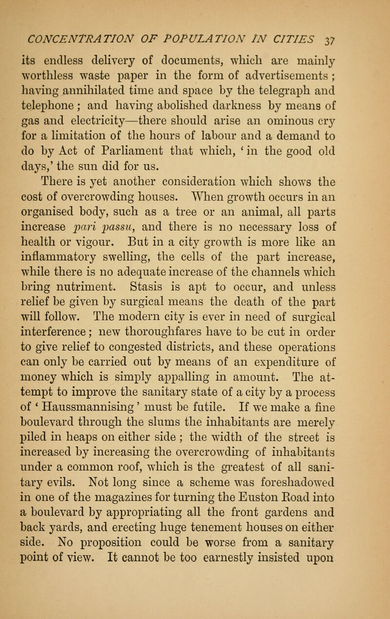 its endless delivery of documents, which are mainly worthless waste paper in the form of advertisements ; having annihilated time and space by the telegraph and telephone ; and having abolished darkness by means of gas and electricity—there should arise an ominous crj^ for a limitation of the hours of labour and a demand to do by Act of Parliament that which, ' in the good old days,' the sun did for us. There is yet another consideration which shows the cost of overcrowding houses. AMien growth occurs in an organised body, such as a tree or an animal, all parts increase ipciri passu, and there is no necessary loss of health or vigour. But in a city growth is more like an inflammatory swelling, the cells of the part increase, while there is no adequate increase of the channels which bring nutriment. Stasis is apt to occur, and unless relief be given by surgical means the death of the part will follow. The modern city is ever in need of surgical interference; new thoroughfares have to be cut in order to give relief to congested districts, and these operations can only be carried out by means of an expenditure of money which is simply appalling in amount. The at- tempt to improve the sanitary state of a city by a process of * Haussmannising ' must be futile. If we make a fine boulevard through the slums the inhabitants are merely piled in heaps on either side ; the width of the street is increased by increasing the overcrowding of inhabitants under a common roof, which is the greatest of all sani- tary evils. Not long since a scheme was foreshadowed in one of the magazines for turning the Euston Eoad into a boulevard by appropriating all the front gardens and back yards, and erecting huge tenement houses on either side. No proposition could be worse from a sanitary point of view. It cannot be too earnestly insisted upon