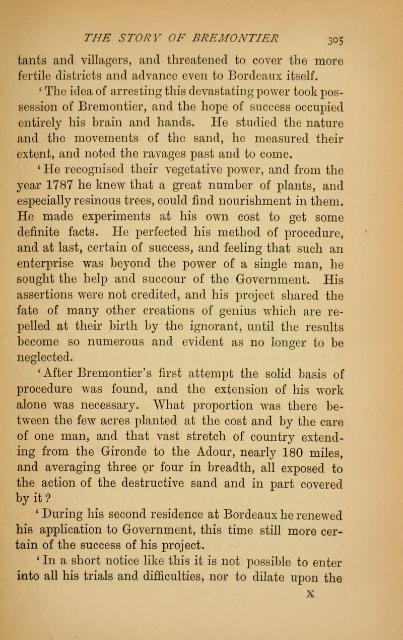 tants and villagers, and threatened to cover the more fertile districts and advance even to Bordeaux itself. ' The idea of arresting this devastating power took pos- session of Bremontier, and the hope of success occupied entirely his brain and hands. He studied the nature and the movements of the sand, he measured their extent, and noted the ravages past and to come. ' He recognised their vegetative power, and from the year 1787 he knew that a great number of plants, and especially resinous trees, could find nourishment in them. He made experiments at his own cost to get some definite facts. He perfected his method of procedure, and at last, certain of success, and feeling that such an enterprise was beyond the power of a single man, he sought the help and succour of the Government. His assertions were not credited, and his project shared the fate of many other creations of genius which are re- pelled at their birth by the ignorant, until the results become so numerous and evident as no longer to be neglected. ' After Bremontier's first attempt the solid basis of procedure was found, and the extension of his work alone was necessary. What proportion was there be- tween the few acres planted at the cost and by the care of one man, and that vast stretch of country extend- ing from the Gironde to the Adour, nearly 180 miles, and averaging three or four in breadth, all exposed to the action of the destructive sand and in part covered by it? ' During his second residence at Bordeaux he renewed his application to Government, this time still more cer- tain of the success of his project. ' In a short notice like this it is not possible to enter into all his trials and difficulties, nor to dilate upon the X