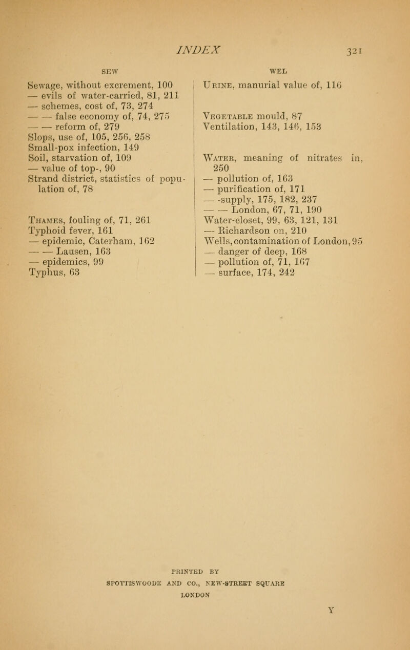 SEW Sewage, without excrement, 100 — evils of water-carried, 81, 211 — schemes, cost of, 73, 274 false economy of, 74, 275 reform of, 279 Slops, use of, 105, 25f;, 258 Small-pox infection, 149 Soil, starvation of, 109 — value of top-, 90 Strand district, statistics of popu- lation of, 78 Thames, fouling of, 71, 201 Typhoid fever, 161 — epidemic, Caterham, 102 Lausen, 163 — epidemics, 99 Typhus, 63 WEL Urine, manurial valuo of, 116 Vegetable mould, 87 Ventilation, 143, 146, 153 Water, meaning of nitrates in, 250 — pollution of, 163 — purification of, 171 — -supply, 175, 182, 237 London, 67, 71, 190 Water-closet, 99, 63, 121, 131 — Eichardson on, 210 Wells, contamination of London, 95 — danger of deep, 168 — pollution of, 71, 167 — surface, 174, 242 I'RINTED BY SPOTTISWOODK AXD CO., NEW-STREET SQUARE LONDON' Y