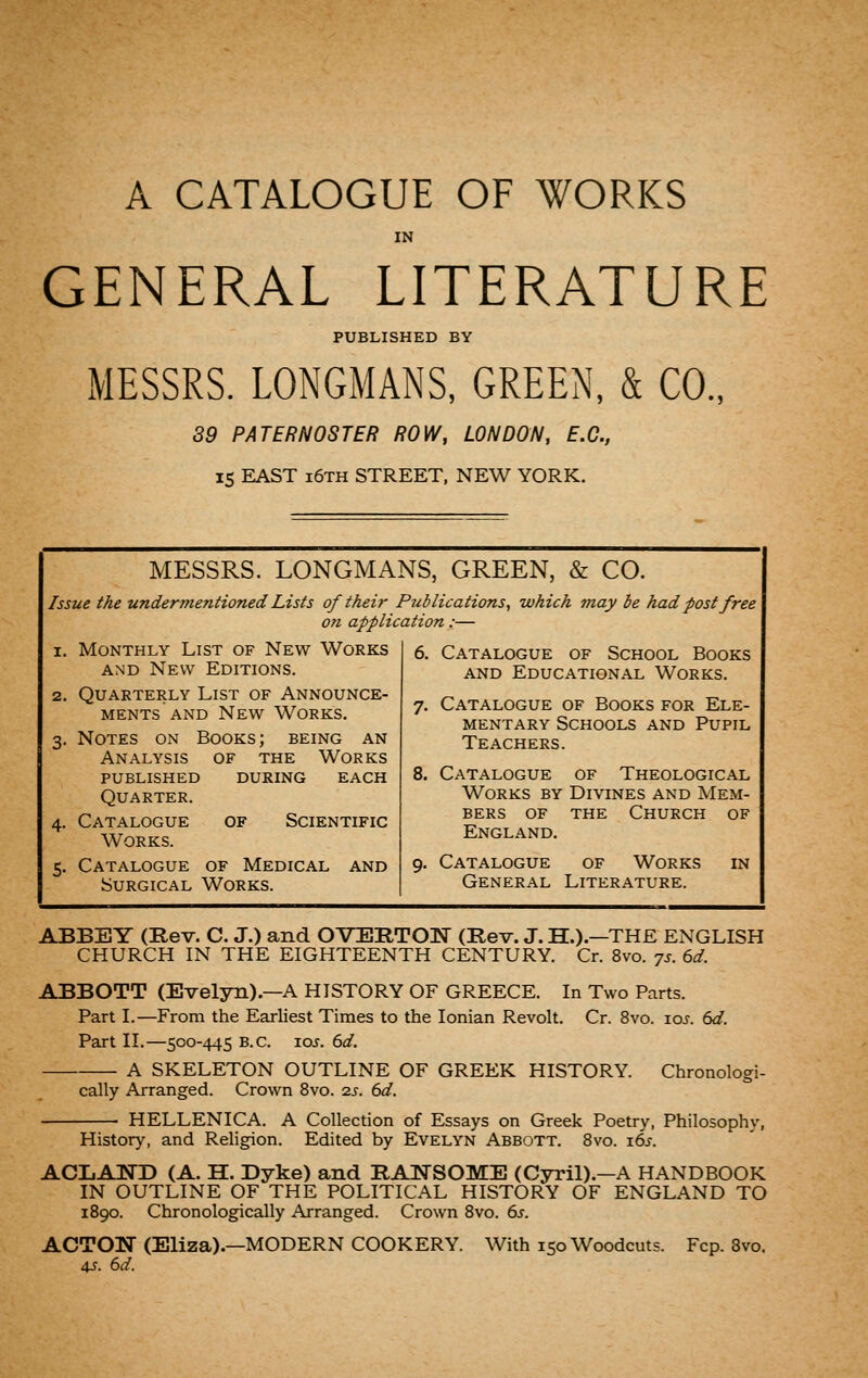 A CATALOGUE OF WORKS IN GENERAL LITERATURE PUBLISHED BY MESSRS. LONGMANS, GREEN, & CO., 89 PATERNOSTER ROW, LONDON, E.C., IS EAST i6th street, NEW YORK. MESSRS. LONGMANS GREEN, & CO. 1 Issue the undermentioned Lists of their Publications, which may be had post free on application:— I. Monthly List of New Works 6. Catalogue of School Books AND New Editions. and Educational Works, 2. Quarterly List of Announce- ments AND New Works. 7. Catalogue of Books for Ele- mentary Schools and Pupil 3, Notes on Books; being an Teachers. Analysis of the Works published during each 8. Catalogue of Theological Quarter. Works by Divines and Mem- 4. Catalogue of Scientific Works. bers OF the Church of England. 5. Catalogue of Medical and 9- Catalogue of Works in Surgical Works. General Literature. ABBEY (Rev. C. J.) and OVERTOnST (Rev. J. H.).—THE ENGLISH CHURCH IN THE EIGHTEENTH CENTURY. Cr. 8vo. ^s. 6d. ABBOTT (Evelyn).—A HISTORY OF GREECE. In Two Parts. Part I.—From the Earliest Times to the Ionian Revolt. Cr. 8vo. los. 6d. Part II.—500-445 B.C. 10s. 6d. A SKELETON OUTLINE OF GREEK HISTORY. Chronologi- cally Arranged. Crown 8vo. 2s. 6d. HELLENICA. A Collection of Essays on Greek Poetry, Philosophy, History, and Religion. Edited by Evelyn Abbott. Bvo. x6s ACLAND (A. H. Dyke) and RAWSOME (Cyril).—A HANDBOOK IN OUTLINE OF THE POLITICAL HISTORY OF ENGLAND TO 1890. Chronologically Arranged. Crown 8vo. 6s. ACTON (Eliza).—MODERN COOKERY. With 150 Woodcuts. Fcp. 8vo. 4J. 6d.