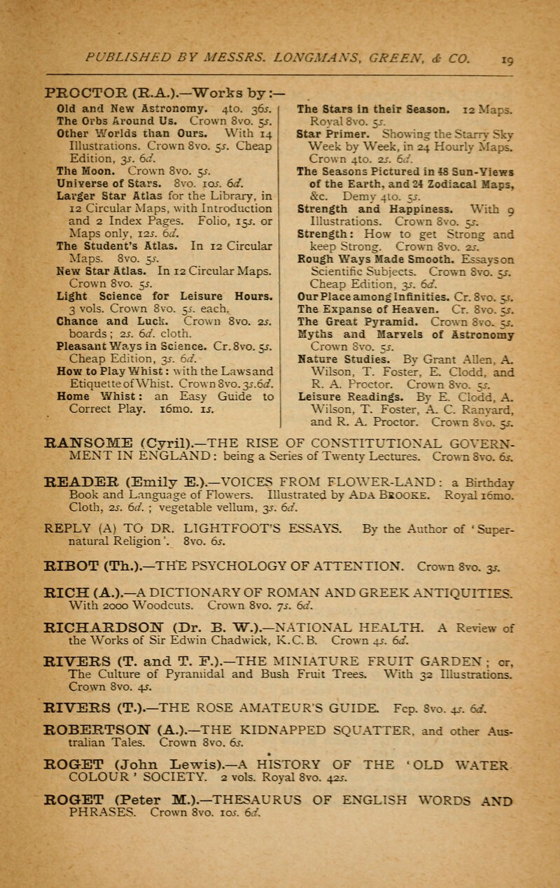 PROCTOR (R.A.).—Works by :— Old and New Astronomy. 410. 365. The Orbs Around Us. Crown 8vo. 5^-. Other Worlds than Ours. With 14 Illustrations. Crown 8vo. 5^. Cheap Edition, 3J. 6d. The Moon. Crown 8vo. ^s. Universe of Stars. Bvo. 10s. 6d. Larger Star Atlas for the Library, in 12 Circular Maps, with Introduction and 2 Index Pages. Folio, 15J. or Maps only, i2j. 6d. The Student's Atlas. In 12 Circular Maps. Bvo. 5J-. New Star Atlas. In 12 Circular Maps. Crown 8vo. 5^. Light Science for Leisure Hours. 3 vols. Crown 8vo. 5^. each. Chance and Luck. Crown 8vo. zs. boards ; 2s. 6d. cloth. Pleasant Ways in Science. Cr.Svo. c^. Cheap Edition, 3.?. 6d. How to Play Whist: with the Laws and Etiquette of Whist. Crown 8vo. y.6d. Home Whist: an Easy Guide to Correct Play. i6mo. u. The Stars in their Season. 12 Maps. Royal Bvo. 5J-. Star Primer. Showing the Starry Sky Week by Week, in 24 Hourly Maps, Crown 4to. 2j. 6d. The Seasons Pictured in i8 Sun-Yiews of the Earth, and 24 Zodiacal Maps, &c. Demy 410. ~,s. Strength and Happiness. With 9 Illustrations. Crown Bvo. y. Strength: How to get Strong and keep Strong. Crown Bvo. 2i-. Rough W^ays Made Smooth. Essays on Scientific Subjects. Crown Bvo. sj. Cheap Edition, 3J. 6d. Our Place among Infinities, Cr.Svo. 55. The Expanse of Heaven. Cr. Bvo. 55-. The Great Pyramid. Crown Bvo. sj. Myths and Marvels of Astronomy Crown Svo. 5J. Nature Studies. By Grant Alien, A. Wilson, T. Foster, E. Clodd, and R. A. Proctor. Crown Bvo. ;j. Leisure Readings. By E. Clodd, A. Wilson, T. Foster, A. C. Ranyard, and R. A. Proctor. Crown Bvo. y. RANSOME (Cyril).—THE RISE OF CONSTITUTIONAL GOVERN- MENT IN ENGLAND : being a Series of Twenty Lectures. Crown Svo. 6.y. READER (Emily E.).—VOICES FROM FLOWER-LAND : a Birthday Book and Language of Flowers. Illustrated by Ada Brooke. Royal i6mo. Cloth, 2J-. 6d. ; vegetable vellum, 3^. 6d. REPLY (A) TO DR. LIGHTFOOT'S ESSAYS. By the Author of ' Super- natural Relision'. Svo. 6^. RIBOT (Th.).—THE PSYCHOLOGY OF ATTENTION. Crown Svo. 3^. RICH (A.).—A DICTIONARY OF ROM.AN AND GREEK ANTIQUITIES. With 2000 Woodcuts. Crown Svo. js. 6d. RICHARDSON (Dr. B. T?^.).—NATIONAL HEALTH. A Review of the Works of Sir Edwin Chadwick, K.C. B. Crown 45. 6d. RIVERS (T. and T. F.).—THE MINIATURE FRUIT GARDEN ; or, The Culture of Pyramidal and Bush Fruit Trees. With 32 Illustrations. Crown Svo. 4^. RIVERS (T.).—THE ROSE AMATEUR'S GUIDE. Fcp. Bvo. 4^. 6d. ROBERTSON (A.).—THE KIDNAPPED SQUATTER, and other Aus- tralian Tales. Crown Svo. 6s. ROGET (John Lewis).—A HISTORY OF THE 'OLD WATER COLOUR ' SOCIETY. 2 vols. Royal Svo. 42s. ROGET (Peter M.).—THESAURUS OF ENGLISH WORDS AND PHRASES. Crown Svo. los. 6d.