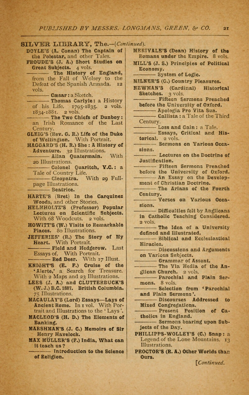 SILVES, LIBRARY, J^Yie.—[Continued). DOYLE'S (A. Conan) The Captain of the Polestar, and other Tales. FROUDE'S (J. A.) Short Studies on Great Subjects. 4 vols. The History of England, from the Fall of Wolsey to the Defeat of the Spanish Armada. 12 vols. Caesar : a Sketch. Thomas Carlyle: a History of his Life. 1795-1835. 2 vols. 1834-1881. 2 vols. The Two Chiefs of Dunboy an Irish Romance of the Last Centurv. GLEIG'S (Rev. G. R.) Life of the Duke of Wellington. With Portrait. HAGGARD'S (H. R.) Slie : A History of Adventure. 32 Illustrations. Allan Quatermain. With 20 Illustrations. Colonel Quaritch, Y.C.: a Tale of Countiy Life. Cleopatra. With 29 Full- page Illustrations. Beatrice. HARTE'S (Bret) In the Carquinez Woods, and other Stories. HELHHOLTZ'S (Professor) Popular Lectures on Scientiflc Subjects. With 68 Woodcuts. 2 vols. HOWITT'S (W.) Visits to Remarkable Places. 80 Illustrations. JEFFERIES' (R.) The Story of My Heart. With Portrait. Field and Hedgerow. Last Essays of. With Portrait. Red Deer. With 17 Illust. KNIGHT'S (E. F.) Cruise of the 'Alerte,' a Search for Treasure. With 2 Maps and 23 Illustrations. LEES (J. A.) and CLUTTERBUCK'S (W^. J.) B.C. 1887. British Columbia. 75 Illustrations. MACAULAY'S (Lord) Essays—Lays of Ancient Rome. In i vol. With Por- trait and Illustrations to the ' Lays '. MACLEOD'S (H. D.) Tlie Elements of Banking. MARSHMAN'S (J. C.) Memoirs of Sir Henry Havelock. MAX MtJLLER'S (F.) India, What can it teach us ? Introduction to the Science of Religion. MERIVALE'S (Dean) History of the Romans under the Empire. 8 vols. MILL'S (J. S.) Principles of Political Economy. System of Logic. MILNER'S (G.) Country Pleasures. NEWMAN'S (Cardinal) Historical Sketches. 3 vols. Fifteen Sermons Preached before the University of Oxford. Apologia Pro Yita Sua. Callista : a Tale of the Third Century. Loss and Gain : a Tale. Essays, Critical and His- torical. 2 vols. Sermons on Yarious Occa- Lectures on the Doctrine of Justification. —— Fifteen Sermons Preached before the University of Oxford. An Essay on the Develop- ment of Christian Doctrine. The Arians of the Fourth Century. —■ Verses on Various Occa- Difficulties felt by Anglicans in Catholic Teaching Considered. 2 vols. The Idea of a University defined and Illustrated. Biblical and Ecclesiastical Miracles. — Discussions and Arguments on Yarious Subjects. Grammar of Assent. The Via Media of the An- glican Church. 2 vols. Parochial and Plain Ser- mons. 8 vols. Selection from * Parochial and Plain Sermons'. Discourses Addressed to Mixed Congregations. Present Position of Ca- tholics in England. Sermons bearing upon Sub- jects of the Day. PHILLIPPS-WOLLEY'S (C.) Snap: a Legend of the Lone Mountains. 13 Illustrations. PROCTOR'S (R. A.) Other Worlds than Ours.