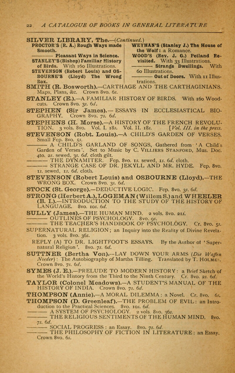 SILVER LIBRARY, Th.e.—{Continued.] PROCTOR'S (R. A.) Rough Ways made Smooth. ■— Pleasant Ways in Science. STANLEY'S (Bishop) Familiar History of Birds. With i6o Illustrations. STEVENSON (Robert Louis) and OS- BOURNE'S (Lloyd) The Wrong Box. WEYMAN'S (Stanley J.) The House of the Wolf: a Romance. WOOD'S (Rev. J. G.) Petland Re- visited. With 33 Illustrations. Strange Dwellings. With 60 Illustrations. Out of Doors. With 11 Illus- trations. SMITH (R. Bosworth).—CARTHAGE AND THE CARTHAGINIANS. Maps, Plans, &c. Crown 8vo. 6^-. STAWLEY (E.).—A FAMILIAR HISTORY OF BIRDS. With 160 Wood- cuts. Crown 8vo. 3^. 6d. STEPHEN (Sir James). — ESSAYS IN ECCLESIASTICAL BIO- GRAPHY. Crown 8vo. js. 6d. STEPHENS (H. Morse).—A HISTORY OF THE FRENCH REVOLU- TION. 3 vols. 8vo. Vol. I. i8.f. Vol. II. I8j. \^Vol. III. in the press. STEVElSrSON (Robt. Louis).—A CHILD'S GARDEN OF VERSES. Small Fcp. 8vo. c;^. A CHILD'S GARLAND OF SONGS, Gathered from 'A Child s Garden of Verses'. Set to Music by C. Villiers Stanford, Mus. Doc. 4to. 2J-. sewed, 35'. 6d. cloth gilt. THE DYNAMITER. Fcp. 8vo. \s. sewed, \s. 6d. cloth. STRANGE CASE OF DR. JEKYLL AND MR. HYDE. Fcp. Svo. \s. sewed, \s. 6d. cloth. STEVENSON (Robert Louis) and OSBOURNE (Lloyd).—THE WROiNG BOX. Crown Svo. 3^. 6d. STOCK (St. George).—DEDUCTIVE LOGIC. Fcp. Svo. y. 6rf. STRONG (Herbert A.),LOGEMAN (Willem S.) and WHEELER (B. I.).—INTRODUCTION TO THE STUDY OF THE HISTORY OF LANGUAGE. Svo. 10s. 6d. SULLY (James).—THE HUMAN MIND. 2 vols. 8vo. 21s. OUTLINES OF PSYCHOLOGY. Svo. 9^. THE TEACHER'S HANDBOOK OF PSYCHOLOGY. Cr. Svo. 5^. SUPERNATURAL RELIGION; an Inquiry into the Reality of Divine Revela- tion. 3 vols. Svo. 36^. REPLY (A) TO DR. LIGHTFOOTS ESSAYS. By the Author ot 'Super- natural Religion '. Svo. ^s. bd. SUTTNER (Bertha Von).—LAY DOWN YOUR ARMS [Die VVafen Nieder) : The Autobiography of Martha Tilling. Translated by T. HOLME'-. Crown Svo. 7s. bd, SYMES (J. E.).—PRELUDE TO MODERN HISTORY : a Brief SUetch of the World's History from the Third to the Ninth Century. Cr, Svo. 25. 6d. TAYLOR (Colonel Meadows).—A STUDENT'S MANUAL OF THE HISTORY OF INDIA. Crown Svo. ys. bd. THOMPSON (Annie).—A MORAL DILEMMA : a Novel. Cr, Svo. 6.9. THOMPSON (D. Greenleaf).—THE PROBLEM OF EVIL: an Intro- duction to the Practical Sciences. Svo. \os. bd. A SYSTEM OF PSYCHOLOGY. 2 vols Svo. 36^. THE RELIGIOUS SENTIMENTSOF THE HUMAN MIND. Svo. ys. bd. SOCIAL PROGRESS : an Es.say. Svo. -js. bd. THE PHILOSOPHY OF FICTION IN LITERATURE: an Essay. Crown Svo. 65.