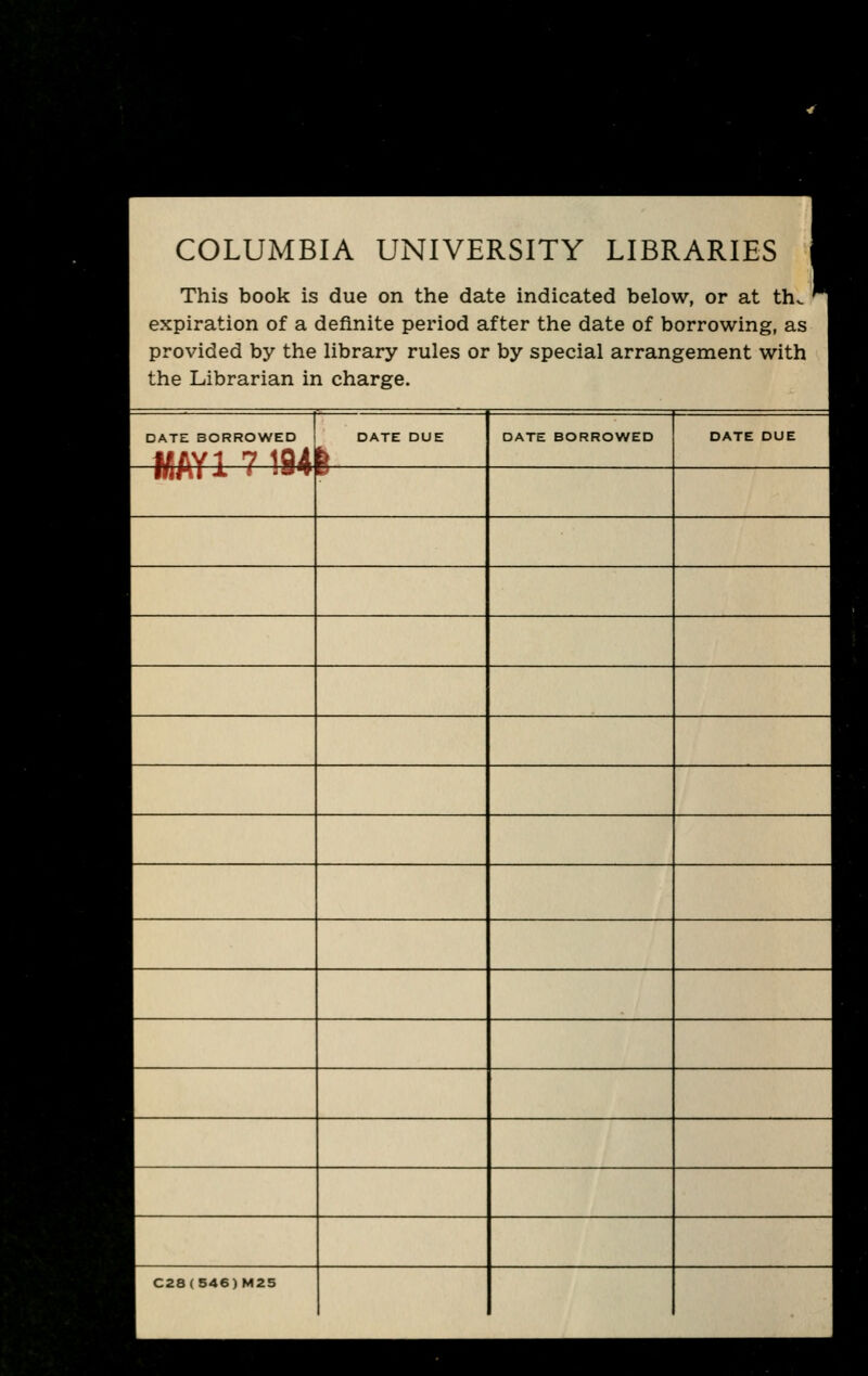 COLUMBIA UNIVERSITY LIBRARIES 1 This book is due on the date indicated below, or at th. ^ expiration of a definite period after the date of borrowing, as provided by the library rules or by special arrangement with the Librarian in charge. DATE BORROWED MAY1 7 194 DATE DUE b DATE BORROWED DATE DUE IflMI J. » J* p C28(S46)M25