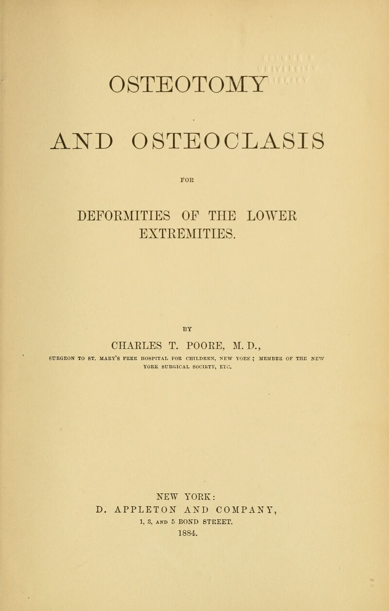 OSTEOTOMY AND OSTEOCLASIS DEFORMITIES OP THE LOWER EXTREMITIES. BY CHARLES T. POOEE, M. D., SURGEON TO BT. MARY^ FREE HOSPITAL FOE CHILDREN, NEW YOEE! ; MEMBER OF THE NEW YORK SURGICAL SOCIETY, ETC. NEW YORK: D. APPLETON AND COMPANY, 1, 3, and 5 BOND STREET. 1884.