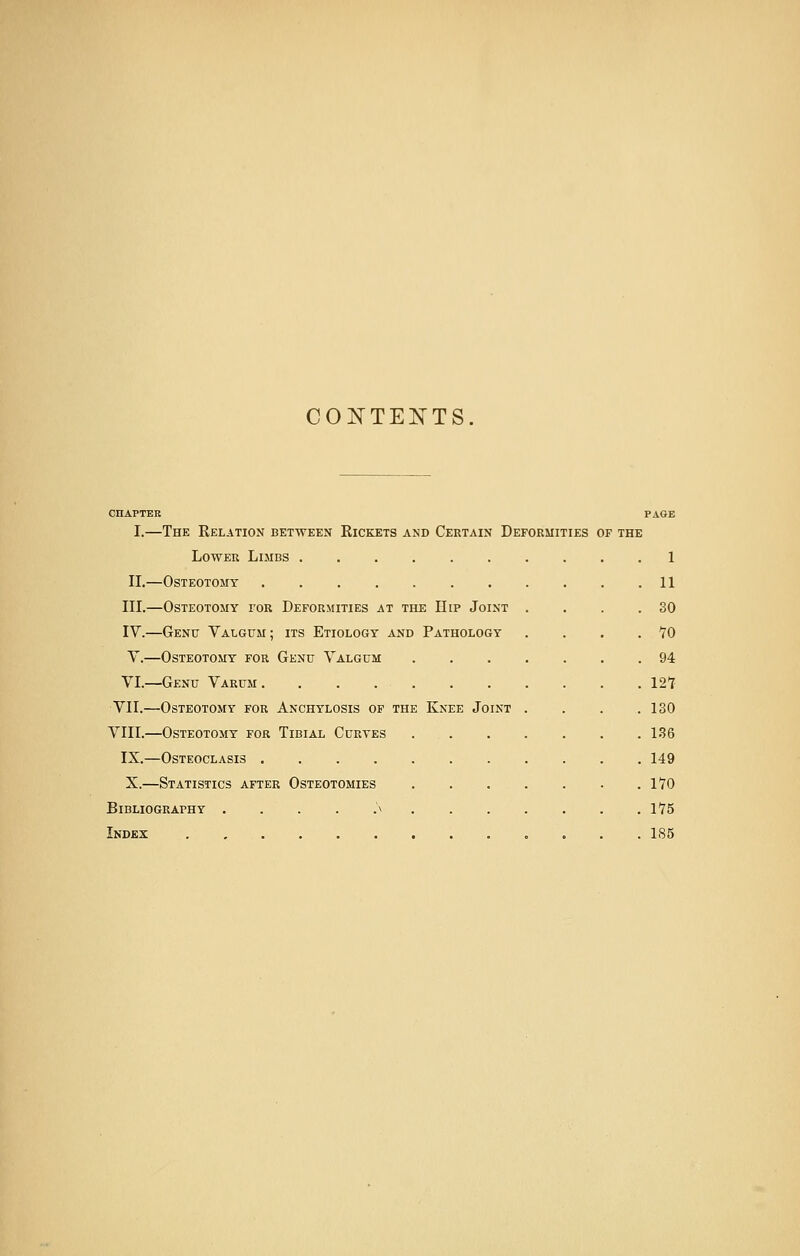 CONTENTS. CHAPTER PAGE I.—The Relation between Rickets and Certain Deformities of the Lower Limbs 1 II.—Osteotomy 11 III.—Osteotomy tor Deformities at the Dip Joint . . . .30 IV.—Genu Valgum ; its Etiology and Pathology . . . .TO V.—Osteotomy for Genu Valgum 94 VI.—Genu Varum. . . 12T VII.—Osteotomy for Anchylosis of the Knee Joint . . . .130 VIII.—Osteotomy for Tibial Curves 136 IX.—Osteoclasis 149 X.—Statistics after Osteotomies 170 Bibliography . . . . .'\ 1*75 Index „ 185