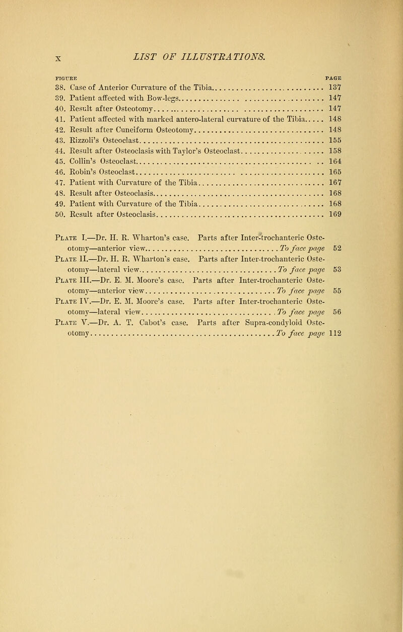 FIGURE PAGE 38. Case of Anterior Curvature of the Tibia 137 39. Patient affected with Bow-legs 147 40. Result after Osteotomy 147 41. Patient affected with marked antero-lateral curvature of the Tibia 148 42. Result after Cuneiform Osteotomy 148 43. Rizzoli's Osteoclast 155 44. Result after Osteoclasis with Taylor's Osteoclast. 158 45. Collin's Osteoclast 164 46. Robin's Osteoclast 165 47. Patient with Curvature of the Tibia 167 48. Result after Osteoclasis. 168 49. Patient with Curvature of the Tibia 168 50. Result after Osteoclasis 169 Plate I.—Dr. H. R. Wharton's case. Parts after Inter-trochanteric Oste- otomy—anterior view To face page 52 Plate II.—Dr. H. R. Wharton's case. Parts after Inter-trochanteric Oste- otomy—lateral view To face page 53 Plate III.—Dr. E. M. Moore's case. Parts after Inter-trochanteric Oste- otomy—anterior view To face page 55 Plate IV.—Dr. E. M. Moore's case. Parts after Inter-trochanteric Oste- otomy—lateral view ,To face page 56 Plate V.—Dr. A. T. Cabot's case. Parts after Supra-condyloid Oste- otomy To face page 112