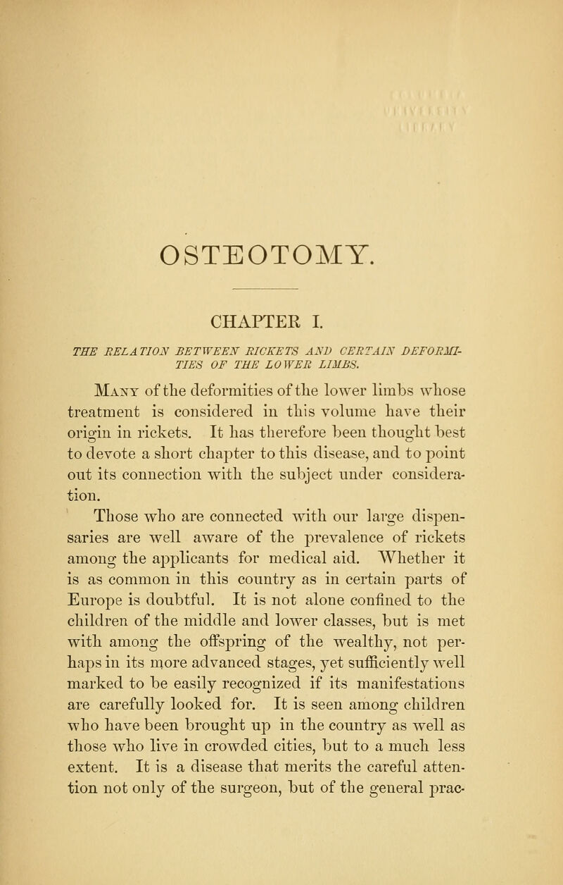 OSTEOTOMY. CHAPTER I. THE EEL A TION EETWEEN EICEETS AND CEETAIN DEFORMI- TIES OF THE LOWER LIMES. Many of the deformities of the lower limbs whose treatment is considered in this volume have their origin in rickets. It has therefore been thought best to devote a short chapter to this disease, and to point out its connection with the subject under considera- tion. Those who are connected with our large dispen- saries are well aware of the prevalence of rickets among the ajyplicants for medical aid. Whether it is as common in this country as in certain parts of Europe is doubtful. It is not alone confined to the children of the middle and lower classes, but is met with among the offspring of the wealthy, not per- haps in its more advanced stages, yet sufficiently well marked to be easily recognized if its manifestations are carefully looked for. It is seen among children who have been brought up in the country as well as those who live in crowded cities, but to a much less extent. It is a disease that merits the careful atten- tion not only of the surgeon, but of the general prac-