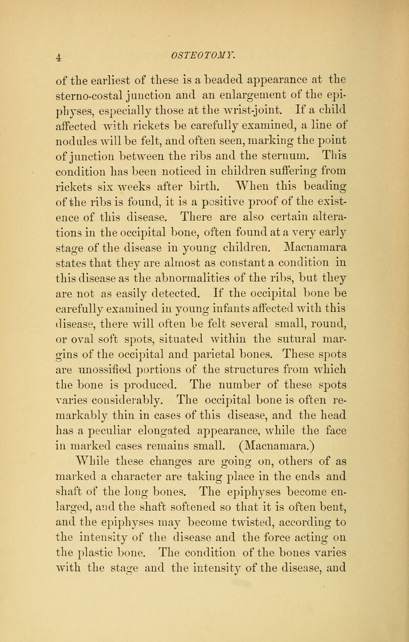 of the earliest of these is a beaded appearance at the sterno-costal junction and an enlargement of the epi- physes, especially those at the wrist-joint. If a child aifected with rickets be carefully examined, a line of nodules will be felt, and often seen, marking the point of junction between the ribs and the sternnm. This condition has been noticed in children suffering from rickets six weeks after birth. When this beading of the ribs is found, it is a positive proof of the exist- ence of this disease. There are also certain altera- tions in the occipital bone, often found at a very early stage of the disease in young children. Macnamara states that they are almost as constant a condition in this disease as the abnormalities of the ribs, but they are not as easily detected. If the occipital bone be carefully examined in young infants affected with this disease, there will often be felt several small, round, or oval soft spots, situated within the sutural mar- gins of the occipital and parietal bones. These spots are unossiiied portions of the structures from which the bone is produced. The number of these spots varies considerably. The occipital bone is often re- markably thin in cases of this disease, and the head has a peculiar elongated appearance, while the face in marked cases remains small. (Macnamara.) While these changes are going on, others of as marked a character are taking place in the ends and shaft of the long bones. The epiphyses become en- larged, and the shaft softened so that it is often bent, and the epiphyses may become twisted, according to the intensity of the disease and the force acting on the plastic bone. The condition of the bones varies with the stage and the intensity of the disease, and