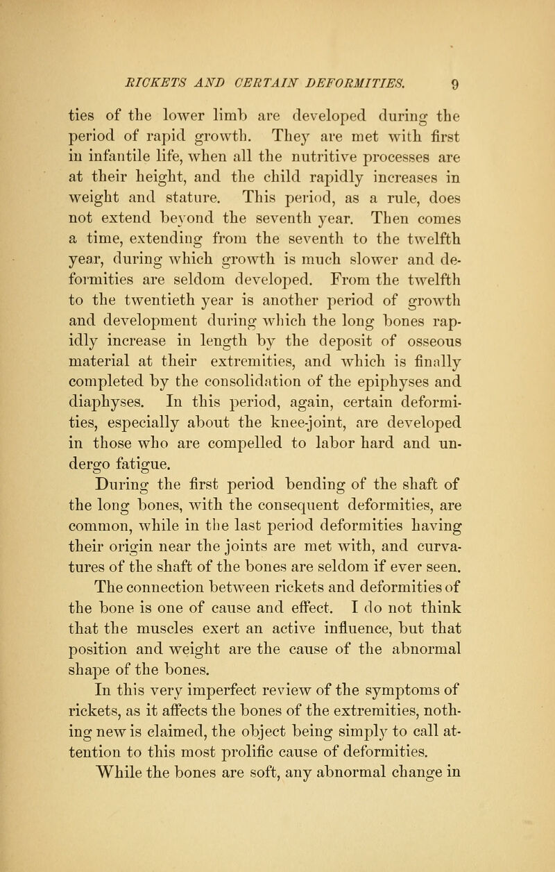 ties of the lower limb are developed during the period of rapid growth. They are met with first iu infantile life, when all the nutritive processes are at their height, and the child rapidly increases in weight and stature. This period, as a rule, does not extend beyond the seventh year. Then comes a time, extending from the seventh to the twelfth year, during which growth is much slower and de- formities are seldom developed. From the twelfth to the twentieth year is another period of growth and development during which the long bones rap- idly increase in length by the deposit of osseous material at their extremities, and which is finally completed by the consolidation of the epiphyses and diaphyses. In this period, again, certain deformi- ties, especially about the knee-joint, are developed in those who are compelled to labor hard and un- dergo fatigue. During the first period bending of the shaft of the long bones, with the consequent deformities, are common, while in the last period deformities having their origin near the joints are met with, and curva- tures of the shaft of the bones are seldom if ever seen. The connection between rickets and deformities of the bone is one of cause and effect. I do not think that the muscles exert an active influence, but that position and weight are the cause of the abnormal shape of the bones. In this very imperfect review of the symptoms of rickets, as it affects the bones of the extremities, noth- ing new is claimed, the object being simply to call at- tention to this most prolific cause of deformities. While the bones are soft, any abnormal change in