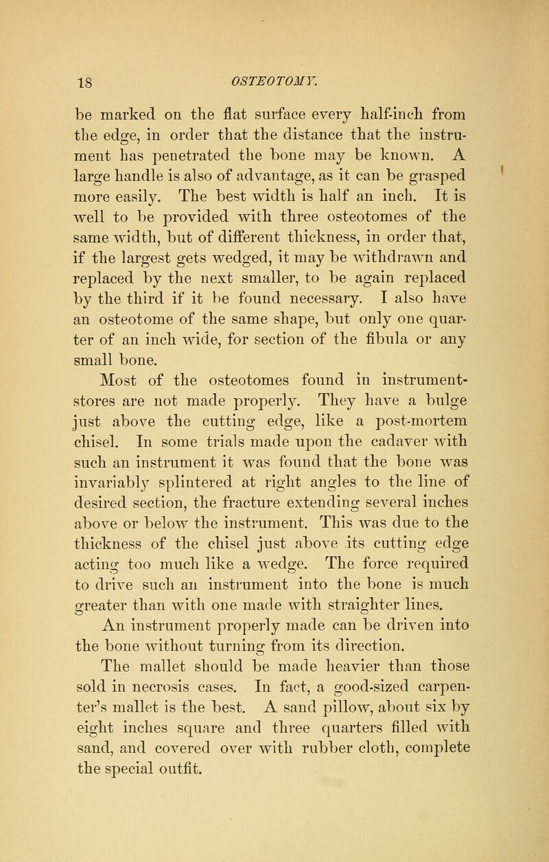 be marked on the flat surface every half-inch from the edge, in order that the distance that the instru- ment has penetrated the bone may be known. A large handle is also of advantage, as it can be grasped more easily. The best width is half an inch. It is well to be provided with three osteotomes of the same width, but of different thickness, in order that, if the largest gets wedged, it may be withdrawn and replaced by the next smaller, to be again replaced by the third if it be found necessary. I also have an osteotome of the same shape, but only one quar- ter of an inch wide, for section of the fibula or any small bone. Most of the osteotomes found in instrument- stores are not made properly. They have a bulge just above the cutting edge, like a post-mortem chisel. In some trials made upon the cadaver with such an instrument it was found that the bone was invariably splintered at right angles to the line of desired section, the fracture extending several inches above or below the instrument. This was due to the thickness of the chisel just above its cutting edge acting too much like a wedge. The force required to drive such an instrument into the bone is much greater than with one made with straighter lines. An instrument properly made can be driven into the bone without turning from its direction. The mallet should be made heavier than those sold in necrosis cases. In fact, a good-sized carpen- ter's mallet is the best. A sand pillow, about six by eight inches square and three quarters filled with sand, and covered over with rubber cloth, complete the special outfit.