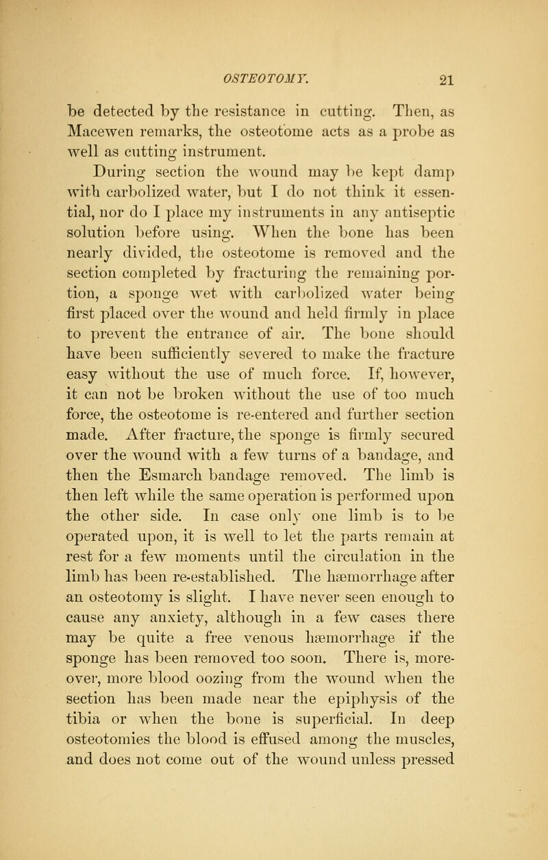 be detected by the resistance in cutting. Then, as Macewen remarks, the osteotome acts as a probe as well as cutting instrument. During section the wound may be kept damp with carbolized water, but I do not think it essen- tial, nor do I place my instruments in any antiseptic solution before using. When the bone has been nearly divided, the osteotome is removed and the section completed by fracturing the remaining por- tion, a sponge wet with carbolized water being first placed over the wound and held firmly in place to prevent the entrance of air. The bone should have been sufficiently severed to make the fracture easy without the use of much force. If, however, it can not be broken without the use of too much force, the osteotome is re-entered and further section made. After fracture, the sponge is firmly secured over the wound with a few turns of a bandage, and then the Esmarch bandage removed. The limb is then left while the same operation is performed upon the other side. In case only one limb is to be operated upon, it is well to let the parts remain at rest for a few moments until the circulation in the limb has been re-established. The haemorrhage after an osteotomy is slight. I have never seen enough to cause any anxiety, although in a few cases there may be quite a free venous haemorrhage if the sponge has been removed too soon. There is, more- over, more blood oozing from the wound when the section has been made near the epiphysis of the tibia or when the bone is superficial. In deep osteotomies the blood is effused among the muscles, and does not come out of the wound unless pressed