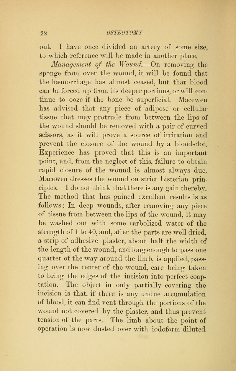 out. I have once divided an artery of some size, to which reference will be made in another place. Management of the Wound.—On removing the sponge from over the wound, it will be found that the haemorrhage has almost ceased, but that blood can be forced up from its deeper portions, or will con- tinue to ooze if the bone be superficial. Macewen has advised that any piece of adipose or cellular tissue that may protrude from between the lips of the wound should be removed with a pair of curved scissors, as it will prove a source of irritation and prevent the closure of the wound by a blood-ciot. Experience has proved that this is an important point, and, from the neglect of this, failure to obtain rapid closure of the wound is almost always due. Macewen dresses the wound on strict Listerian prin- ciples. I do not think that there is any gain thereby. The method that has gained excellent results is as follows: In deep wounds, after removing any piece of tissue from between the lips of the wound, it may be washed out with some carbolized water of the strength of 1 to 40, and, after the parts are well dried, a strip of adhesive plaster, about half the width of the length of the wound, and long enough to pass one quarter of the way around the limb, is applied, pass- ing over the center of the wound, care being taken to bring the edges of the incision into perfect coap- tation. The object in only partially covering the incision is that, if there is any undue accumulation of blood, it can find vent through the portions of the wound not covered by the plaster, and thus prevent tension of the parts. The limb about the point of operation is now dusted over with iodoform diluted