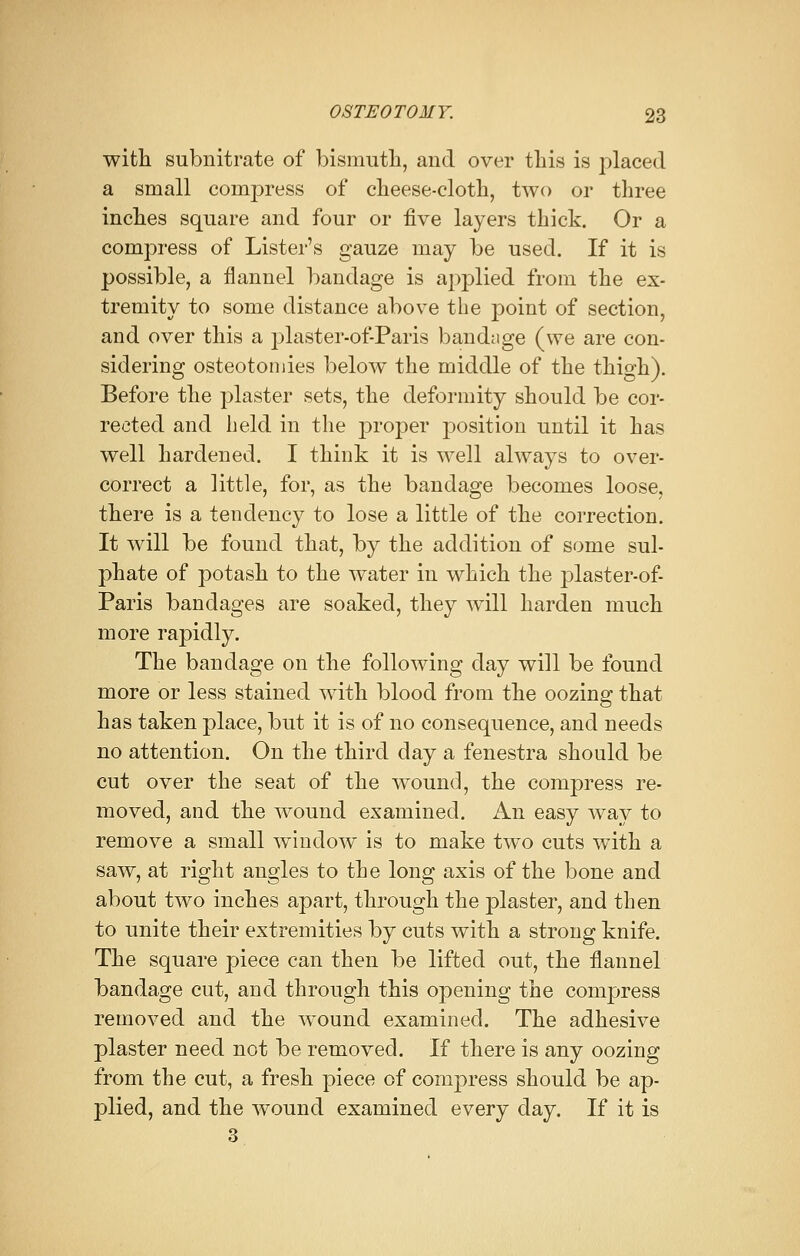 with subnitrate of bismuth, and over this is jxlaced a small compress of cheese-cloth, two or three inches square and four or five layers thick. Or a compress of Lister's gauze may be used. If it is possible, a flannel bandage is applied from the ex- tremity to some distance above the point of section, and over this a plaster-of-Paris bandage (we are con- sidering osteotomies below the middle of the thigh). Before the plaster sets, the deformity should be cor- rected and held in the proper position until it has well hardened. I think it is well always to over- correct a little, for, as the bandage becomes loose, there is a tendency to lose a little of the correction. It will be found that, by the addition of some sul- phate of potash to the water in which the plaster-of- Paris bandages are soaked, they will harden much more rapidly. The bandage on the following day will be found more or less stained with blood from the oozing that has taken place, but it is of no consequence, and needs no attention. On the third day a fenestra should be cut over the seat of the wound, the compress re- moved, and the wound examined. An easy way to remove a small window is to make two cuts with a saw, at right angles to the long axis of the bone and about two inches apart, through the plaster, and then to unite their extremities by cuts with a strong knife. The square piece can then be lifted out, the flannel bandage cut, and through this opening the compress removed and the wound examined. The adhesive plaster need not be removed. If there is any oozing from the cut, a fresh piece of compress should be ap- plied, and the wound examined every day. If it is 3