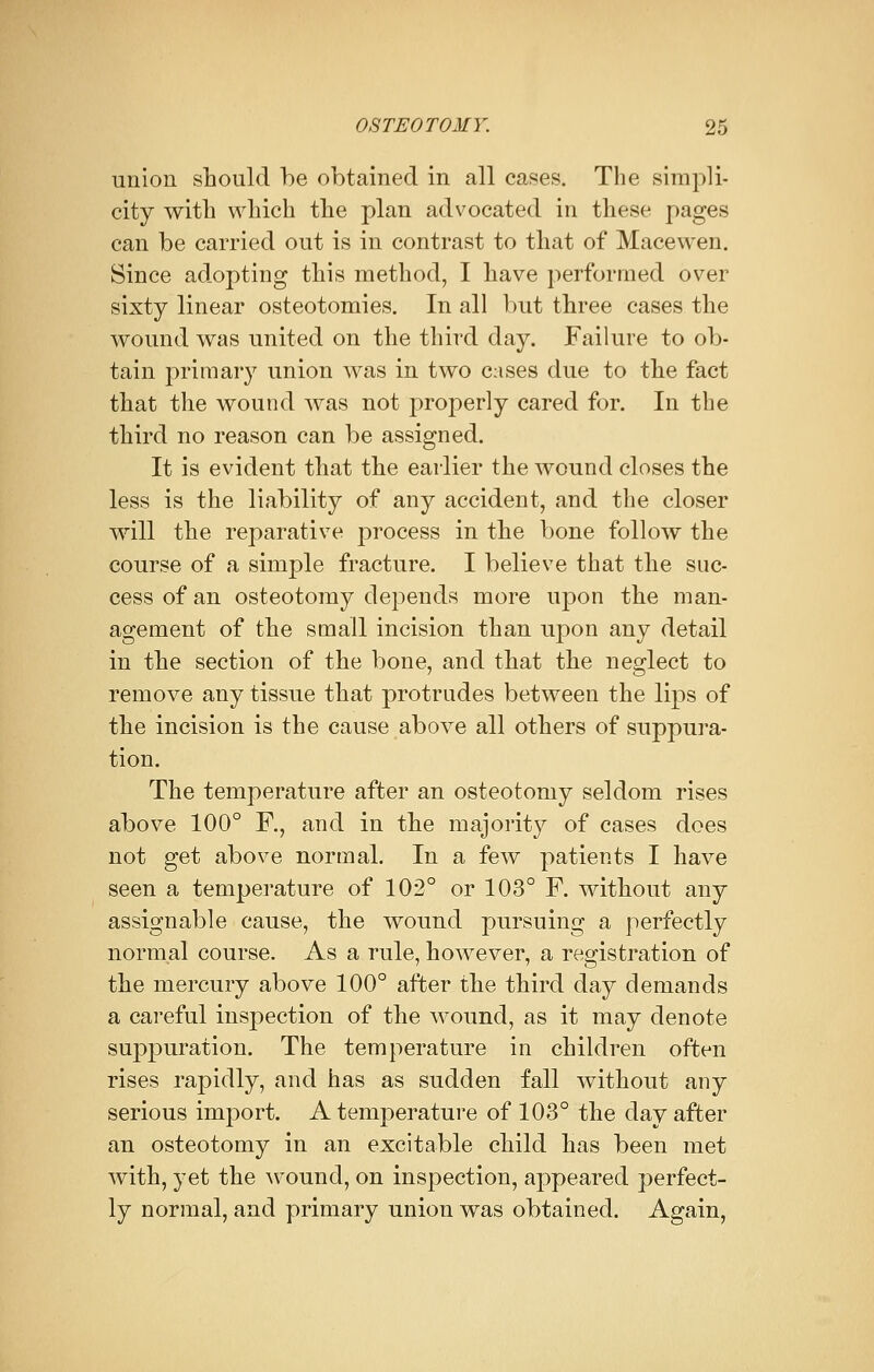 union should be obtained in all cases. The simpli- city with which the plan advocated in these pages can be carried out is in contrast to that of Mace wen. Since adopting this method, I have performed over sixty linear osteotomies. In all but three cases the wound was united on the third day. Failure to ob- tain primary union was in two cases due to the fact that the wound was not properly cared for. In the third no reason can be assigned. It is evident that the earlier the wound closes the less is the liability of any accident, and the closer will the reparative process in the bone follow the course of a simple fracture. I believe that the suc- cess of an osteotomy depends more upon the man- agement of the small incision than upon any detail in the section of the bone, and that the neglect to remove any tissue that protrudes between the lips of the incision is the cause above all others of suppura- tion. The temperature after an osteotomy seldom rises above 100° R, and in the majority of cases does not get above normal. In a few patients I have seen a temperature of 102° or 103° F. without any assignable cause, the wound pursuing a perfectly normal course. As a rule, however, a registration of the mercury above 100° after the third day demands a careful inspection of the wound, as it may denote suppuration. The temperature in children often rises rapidly, and has as sudden fall without any serious import. A temperature of 103° the day after an osteotomy in an excitable child has been met with, yet the wound, on inspection, appeared perfect- ly normal, and primary union was obtained. Again,