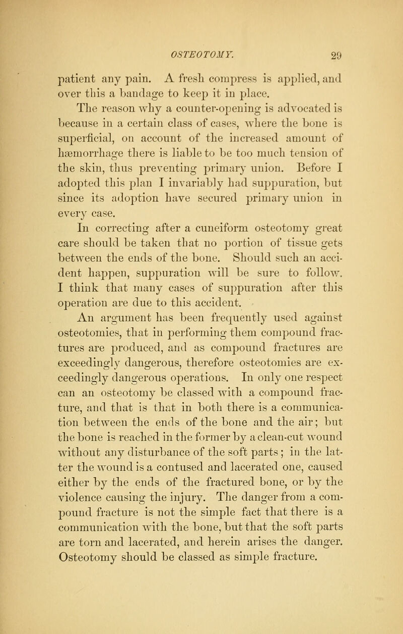 patient any pain. A fresh compress is applied, and over this a bandage to keep it in place. The reason why a counter-opening is advocated is because in a certain class of cases, where the bone is superficial, on account of the increased amount of haemorrhage there is liable to be too much tension of the skin, thus preventing primary union. Before I adopted this plan I invariably had suppuration, but since its adoption have secured primary union in every case. In correcting after a cuneiform osteotomy great care should be taken that no portion of tissue gets between the ends of the bone. Should such an acci- dent happen, suppuration will be sure to follow. I think that many cases of suppuration after this operation are due to this accident. An argument has been frequently used against osteotomies, that in performing them compound frac- tures are produced, and as compound fractures are exceedingly dangerous, therefore osteotomies are ex- ceedingly dangerous operations. In only one respect can an osteotomy be classed with a compound frac- ture, and that is that in both there is a communica- tion between the ends of the bone and the air; but the bone is reached in the former by a clean-cut wound without any disturbance of the soft parts; in the lat- ter the wound is a contused and lacerated one, caused either by the ends of the fractured bone, or by the violence causing the injury. The danger from a com- pound fracture is not the simple fact that there is a communication with the bone, but that the soft parts are torn and lacerated, and herein arises the danger. Osteotomy should be classed as simple fracture.