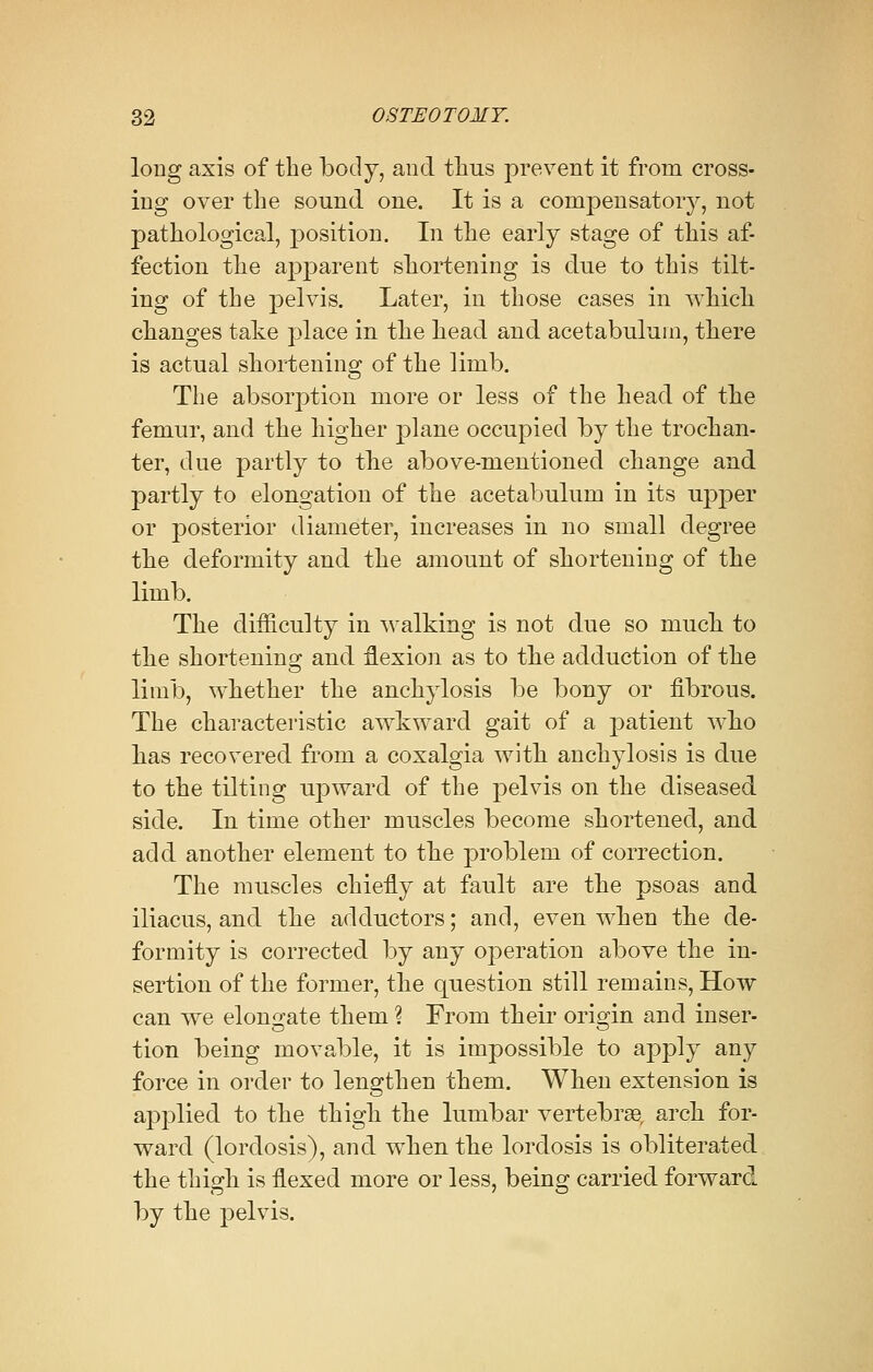 long axis of the body, and thus prevent it from cross- ing over the sound one. It is a compensatory, not pathological, position. In the early stage of this af- fection the apparent shortening is due to this tilt- ing of the pelvis. Later, in those cases in which changes take place in the head and acetabulum, there is actual shortening of the limb. The absorption more or less of the head of the femur, and the higher plane occupied by the trochan- ter, due partly to the above-mentioned change and partly to elongation of the acetabulum in its upper or posterior diameter, increases in no small degree the deformity and the amount of shortening of the limb. The difficulty in walking is not due so much to the shortening and flexion as to the adduction of the limb, whether the anchylosis be bony or fibrous. The characteristic awkward gait of a patient who has recovered from a coxalgia with anchylosis is due to the tilting upward of the pelvis on the diseased side. In time other muscles become shortened, and add another element to the problem of correction. The muscles chiefly at fault are the psoas and iliacus, and the adductors; and, even when the de- formity is corrected by any operation above the in- sertion of the former, the question still remains, How can we elongate them ? From their origin and inser- tion being movable, it is impossible to apply any force in order to lengthen them. When extension is applied to the thigh the lumbar vertebrse, arch for- ward (lordosis), and when the lordosis is obliterated the thigh is flexed more or less, being carried forward by the pelvis.