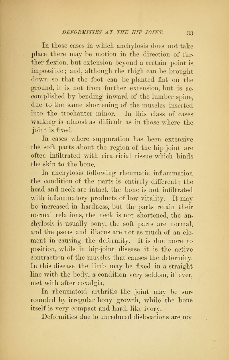 In those cases in which anchylosis does not take place there may be motion in the direction of far- ther flexion, but extension beyond a certain point is impossible; and, although the thigh can be brought down so that the foot can be planted flat on the ground, it is not from further extension, but is ac- complished by bending inward of the lumber spine, due to the same shortening of the muscles inserted into the trochanter minor. In this class of cases walking is almost as difficult as in those where the joint is fixed. In cases where suppuration has been extensive the soft parts about the region of the hip joint are often infiltrated with cicatricial tissue which binds the skin to the bone. In anchylosis following rheumatic inflammation the condition of the parts is entirely different; the head and neck are intact, the bone is not infiltrated with inflammatory products of low vitality. It may be increased in hardness, but the parts retain their normal relations, the neck is not shortened, the an- chylosis is usually bony, the soft parts are normal, and the psoas and iliacus are not as much of an ele- ment in causing the deformity. It is clue more to position, while in hip-joint disease it is the active contraction of the muscles that causes the deformity. In this disease the limb may be fixed in a straight line with the body, a condition very seldom, if ever, met with after coxalgia. In rheumatoid arthritis the joint may be sur- rounded by irregular bony growth, while the bone itself is very compact and hard, like ivory. Deformities due to unreduced dislocations are not