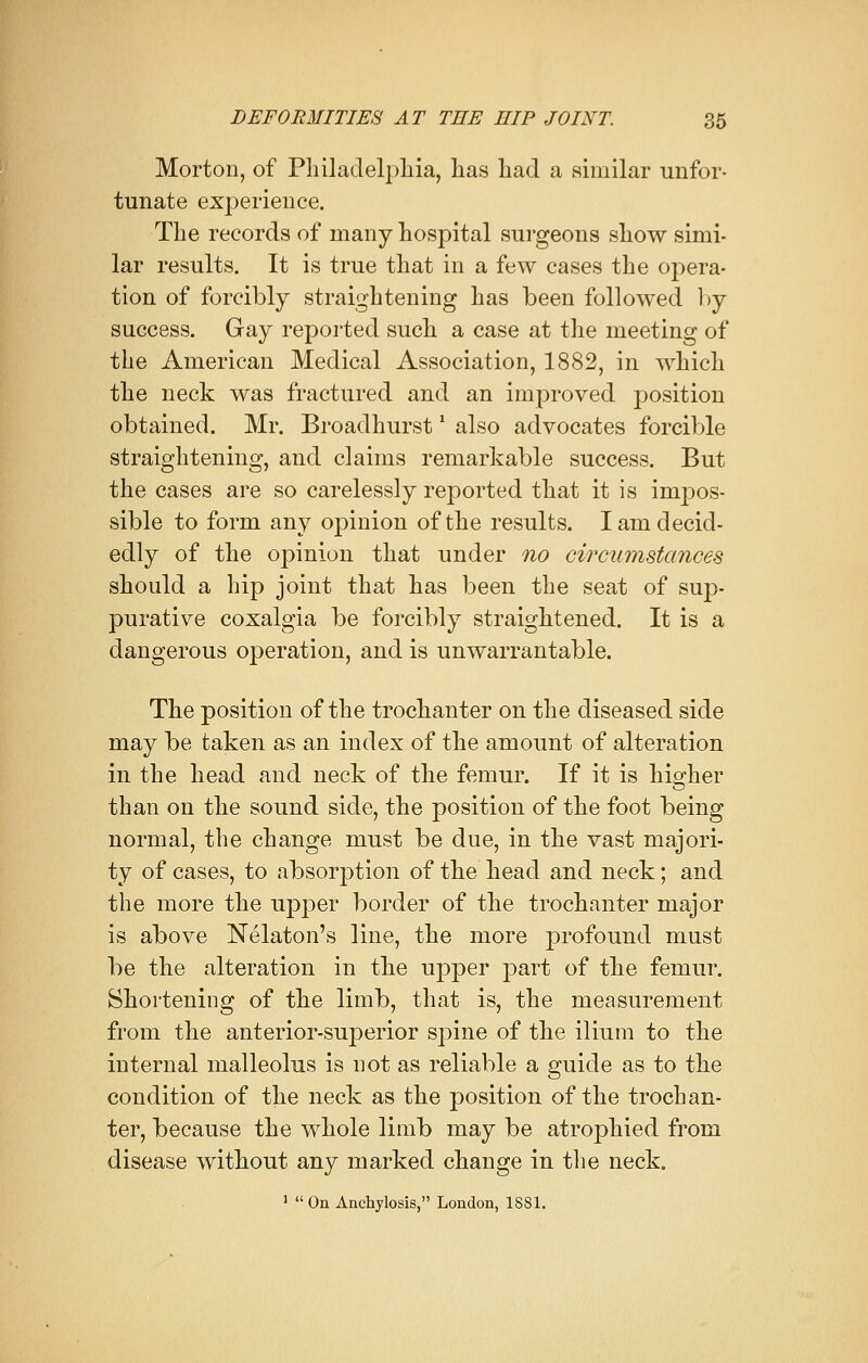 Morton, of Philadelphia, has had a similar unfor- tunate experience. The records of many hospital surgeons show simi- lar results. It is true that in a few cases the opera- tion of forcibly straightening has been followed by success. Gay reported such a case at the meeting of the American Medical Association, 1882, in which the neck was fractured and an improved position obtained. Mr. Broadhurst' also advocates forcible straightening, and claims remarkable success. But the cases are so carelessly reported that it is impos- sible to form any opinion of the results. I am decid- edly of the opinion that under no circumstances should a hip joint that has been the seat of sup- purative coxalgia be forcibly straightened. It is a dangerous operation, and is unwarrantable. The position of the trochanter on the diseased side may be taken as an index of the amount of alteration in the head and neck of the femur. If it is hio;her than on the sound side, the position of the foot being normal, the change must be due, in the vast majori- ty of cases, to absorption of the head and neck; and the more the upper border of the trochanter major is above Nelaton's line, the more profound must be the alteration in the upper part of the femur. Shortening of the limb, that is, the measurement from the anterior-superior spine of the ilium to the internal malleolus is not as reliable a guide as to the condition of the neck as the position of the trochan- ter, because the whole limb may be atrophied from disease without any marked change in the neck. 1 On Anchylosis, London, 1881.