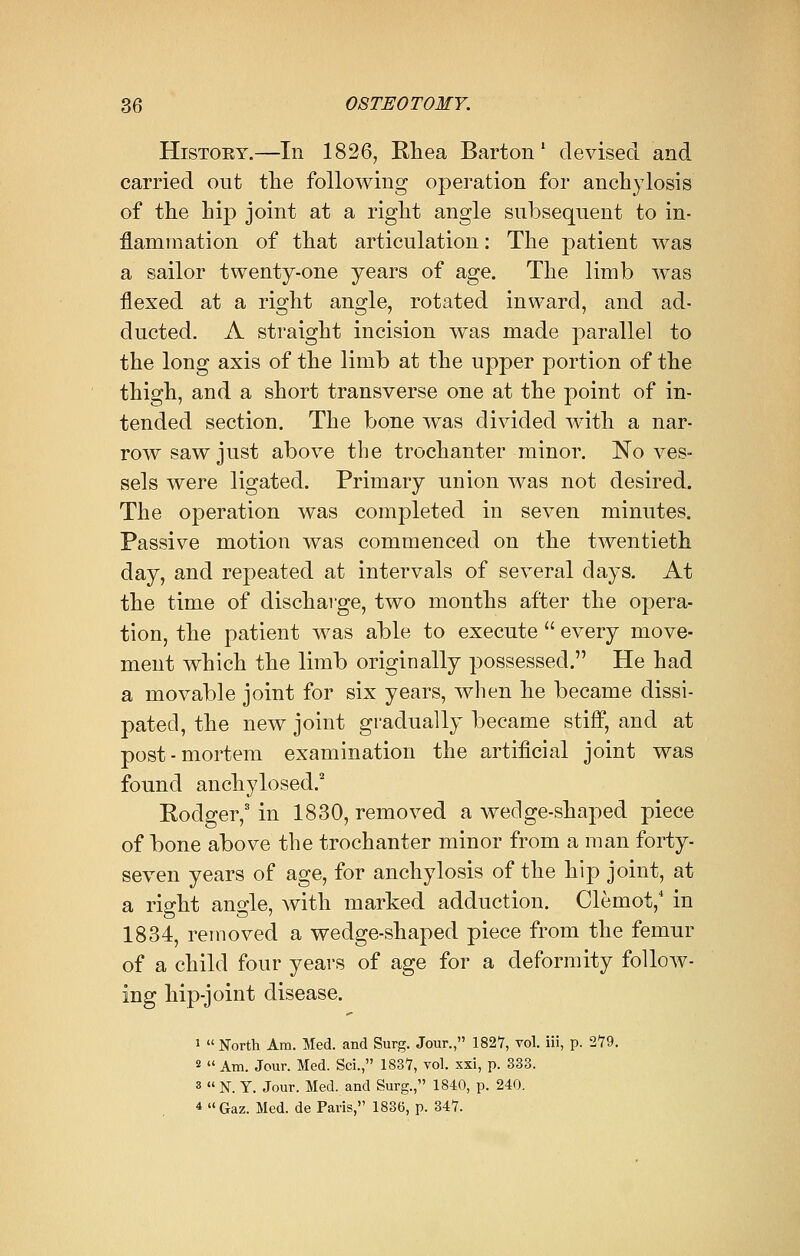 Histoey.—In 1826, Rhea Barton1 devised and carried out the following operation for anchylosis of the hip joint at a right angle subsequent to in- flammation of that articulation: The patient was a sailor twenty-one years of age. The limb was flexed at a right angle, rotated inward, and ad- ducted. A straight incision was made parallel to the long axis of the limb at the upper portion of the thigh, and a short transverse one at the point of in- tended section. The bone was divided with a nar- row saw just above the trochanter minor. No ves- sels were ligated. Primary union was not desired. The operation was completed in seven minutes. Passive motion was commenced on the twentieth day, and repeated at intervals of several days. At the time of discharge, two months after the opera- tion, the patient was able to execute  every move- ment which the limb originally possessed. He had a movable joint for six years, when he became dissi- pated, the new joint gradually became stiff, and at post-mortem examination the artificial joint was found anchylosed.2 Rodger,3 in 1830, removed a wedge-shaped piece of bone above the trochanter minor from a man forty- seven years of age, for anchylosis of the hip joint, at a right angle, with marked adduction. Clemot,4 in 1834, removed a wedge-shaped piece from the femur of a child four years of age for a deformity follow- ing hip-joint disease. 1  North Am. Med. and Surg. Jour., 1827, vol. iii, p. 279. 2  Am. Jour. Med. Sci., 1837, vol. xxi, p. 333. 3  N. Y. Jour. Med. and Surg., 1840, p. 240. 4 Gaz. Med. de Paris, 1836, p. 347.