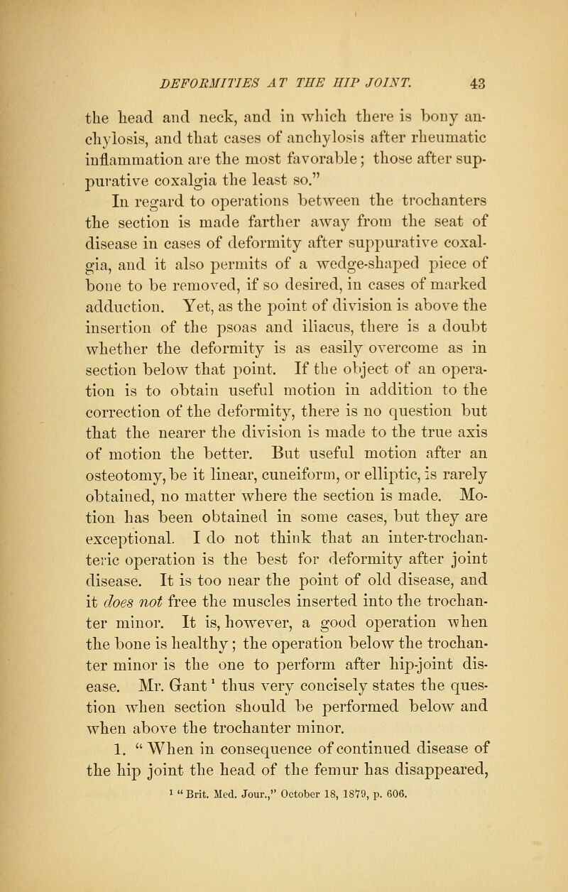 the head and neck, and in which there is bony an- chylosis, and that cases of anchylosis after rheumatic inflammation are the most favorable; those after sup- purative coxalgia the least so. In regard to operations between the trochanters the section is made farther away from the seat of disease in cases of deformity after suppurative coxal- gia, and it also permits of a wedge-shaped piece of bone to be removed, if so desired, in cases of marked adduction. Yet, as the point of division is above the insertion of the psoas and iliacus, there is a doubt whether the deformity is as easily overcome as in section below that point. If the object of an opera- tion is to obtain useful motion in addition to the correction of the deformity, there is no question but that the nearer the division is made to the true axis of motion the better. But useful motion after an osteotomy, be it linear, cuneiform, or elliptic, is rarely obtained, no matter where the section is made. Mo- tion has been obtained in some cases, but they are exceptional I do not think that an inter-trochan- teric operation is the best for deformity after joint disease. It is too near the point of old disease, and it does not free the muscles inserted into the trochan- ter minor. It is, however, a good operation vvhen the bone is healthy; the operation below the trochan- ter minor is the one to perform after hip-joint dis- ease. Mr. Gant * thus very concisely states the ques- tion when section should be performed below and when above the trochanter minor. 1. When in consequence of continued disease of the hip joint the head of the femur has disappeared,