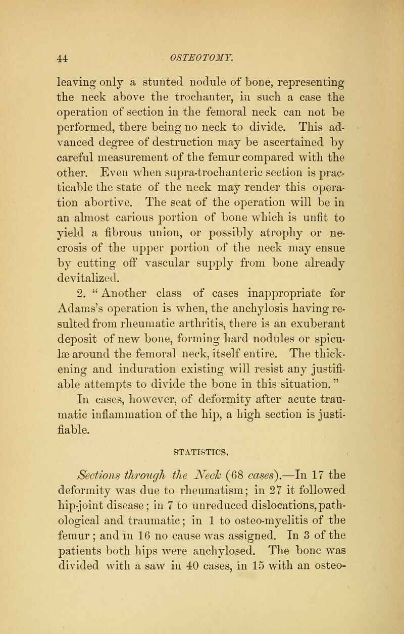 leaving only a stunted nodule of bone, representing the neck above the trochanter, in such a case the operation of section in the femoral neck can not be performed, there being no neck to divide. This ad- vanced degree of destruction may be ascertained by careful measurement of the femur compared with the other. Even when supra-trochanteric section is prac- ticable the state of the neck may render this opera- tion abortive. The seat of the operation will be in an almost carious portion of bone which is unfit to yield a fibrous union, or possibly atrophy or ne- crosis of the upper portion of the neck may ensue by cutting off vascular supply from bone already devitalized. 2.  Another class of cases inappropriate for Adams's operation is when, the anchylosis having re- sulted from rheumatic arthritis, there is an exuberant deposit of new bone, forming hard nodules or spicu- le around the femoral neck, itself entire. The thick- ening and induration existing will resist any justifi- able attempts to divide the bone in this situation. In cases, however, of deformity after acute trau- matic inflammation of the hip, a high section is justi- fiable. STATISTICS. Sections through, the Neck (68 cases).—In 17 the deformity was due to rheumatism; in 27 it followed hip-joint disease; in 7 to unreduced dislocations,path- ological and traumatic; in 1 to osteo-myelitis of the femur ; and in 16 no cause was assigned. In 3 of the patients both hips were anchylosed. The bone was divided with a saw in 40 cases, in 15 with an osteo-