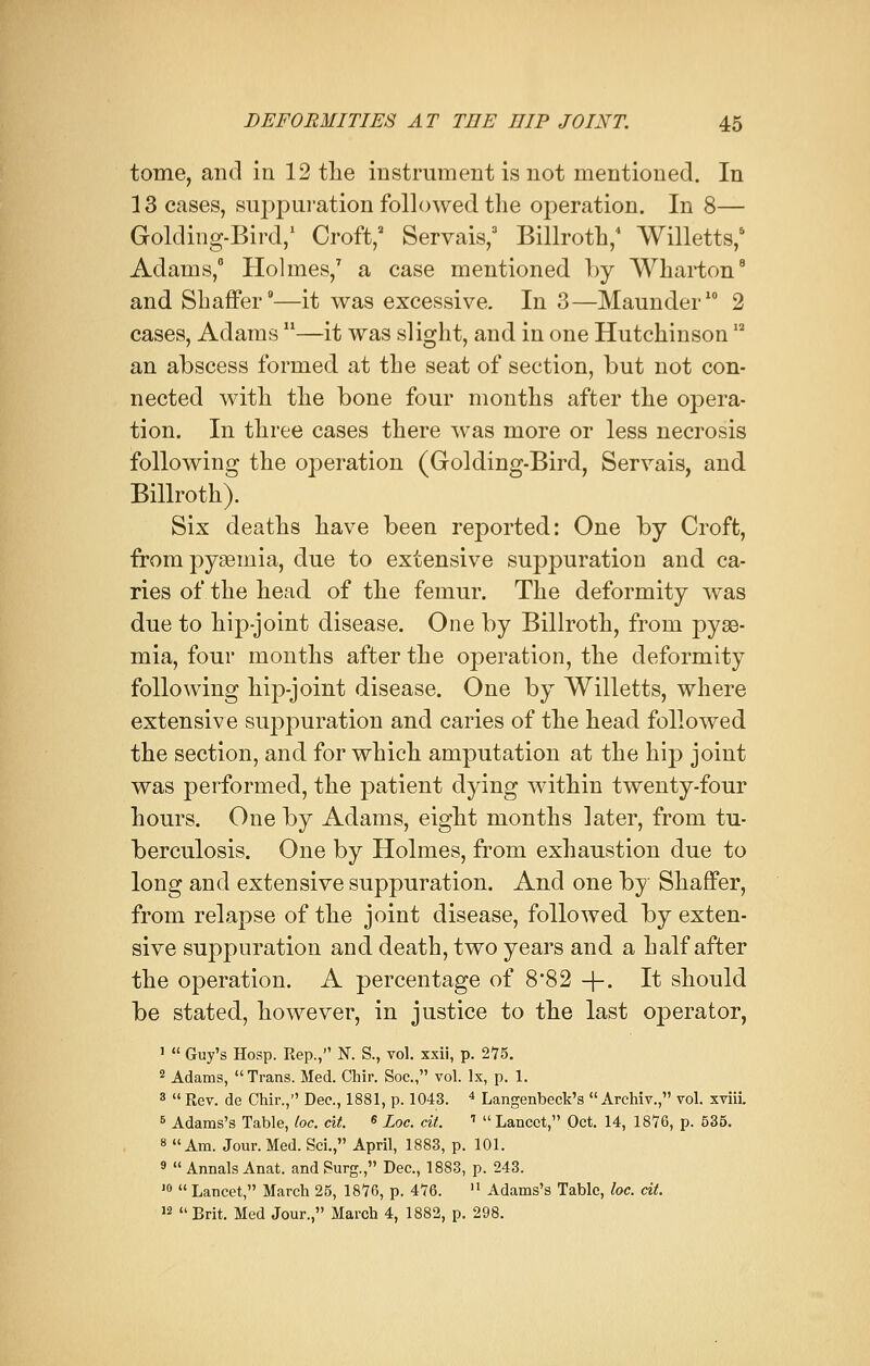 tome, and in 12 the instrument is not mentioned. In 13 cases, suppuration followed the operation. In 8— Golding-Bird,1 Croft,2 Servais,3 Billroth,4 Willetts,6 Adams,6 Holmes,7 a case mentioned by Wharton8 and Shaffer9—it was excessive. In 3—Maunder10 2 cases, Adams —it was slight, and in one HutchinsonI2 an abscess formed at the seat of section, but not con- nected with the bone four months after the opera- tion. In three cases there was more or less necrosis following the operation (Golding-Bird, Servais, and Billroth). Six deaths have been reported: One by Croft, from pyaemia, due to extensive suppuration and ca- ries of the head of the femur. The deformity was due to hip-joint disease. One by Billroth, from pyae- mia, four months after the operation, the deformity following hip-joint disease. One by Willetts, where extensive suppuration and caries of the head followed the section, and for which amputation at the hip joint was performed, the patient dying within twenty-four hours. One by Adams, eight months later, from tu- berculosis. One by Holmes, from exhaustion due to long and extensive suppuration. And one by Shaffer, from relapse of the joint disease, followed by exten- sive suppuration and death, two years and a half after the operation. A percentage of 8*82 +• It should be stated, however, in justice to the last operator, 1  Guy's Hosp. Rep., N. S., vol. xxii, p. 275. 2 Adams, Trans. Med. Chir. Soc, vol. Ix, p. 1. 3  Rev. de Chir., Dec, 1881, p. 1043. 4 Langenbeck's  Archiv., vol. xviii. 5 Adams's Table, loc. cit. « Loc. cit. >  Lancet, Oct. 14, 1876, p. 535. 8 Am. Jour. Med. Sci., April, 1883, p. 101. 9  Annals Anat. and Surg., Dec, 1883, p. 243. J0  Lancet, March 25, 1876, p. 476.  Adams's Table, loc. cit. 12 Brit. Med Jour., March 4, 1882, p. 298.