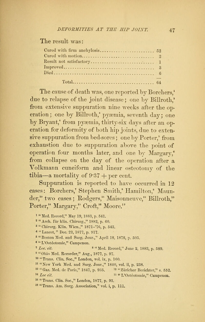 The result was: Cured with firm anchylosis 52 Cured with motion 2 Result not satisfactory 1 Improved 3 Died G Total G4 The cause of death was, one reported by Borchers,1 due to relapse of the joiut disease ; one by Billroth,3 from extensive suppuration nine weeks after the op- eration ; one by Billroth,3 pyaemia, seventh day; one by Bryant,4 from pyaemia, thirty-six days after an op- eration for deformity of both hip joints, due to exten- sive suppuration from bed-sores; one by Porter,5 from exhaustion due to suppuration above the point of operation four months later, and one by Margary,6 from collapse on the day of the operation after a Volkmann cuneiform and linear osteotomy of the tibia—a mortality of 9'37 + per cent. Suppuration is reported to have occurred in 12 cases: Borchers,7 Stephen Smith,6 Hamilton,9 Maun- der,10 two cases; Rodgers,11 Maisonneuve,12 Billroth,13 Porter, Margary,15 Croft,16 Moore.17 1  Med. Record, May 19, 1883, p. 541. 2 Arch, fur klin. Chirurg., 1882, p. 60. 3  Chirurg. Klin. Wien., 1871-'76, p. 543. 4  Lancet, Dec. 22, 1877, p. 917. 5 Boston Med. and Surg. Jour., April 18, 1878, p. 505. 6  L'Osteotomie, Campenon. I Loc. cit. 8  Med. Record, June 2, 1883, p. 589. 9 Ohio Med. Recorder, Aug., 1877, p. 97. 10 Trans. Clin. Soc, London, vol. ix, p. 160. II New York Med. and Surg. Jour., 1840, vol. ii, p. 238. 12 Gaz. Med. de Paris, 1847, p. 935. 13 Ziiricher Berichter, s. 552. 14 Loc cit. I5  L'Osteotomie, Campenon. 16 Trans. Clin. Soc, London, 1877, p. 93. 17 Trans. Am. Surg. Association, vol. i, p. 111.