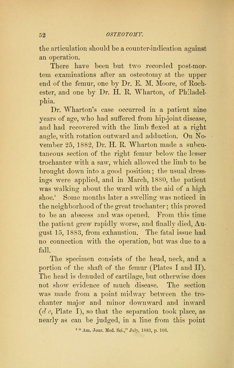 the articulation should be a counter-indication against an operation. There have been but two recorded post-mor- tem examinations after an osteotomy at the upper end of the femur, one by Dr. E. M. Moore, of Roch- ester, and one by Dr. H. R. Wharton, of Philadel- phia. Dr. Wharton's case occurred in a patient nine years of age, who had suffered from hip-joint disease, and had recovered with the limb flexed at a right angle, with rotation outward and adduction. On No- vember 25, 1882, Dr. H. R. Wharton made a subcu- taneous section of the right femur below the lesser trochanter with a saw, which allowed the limb to be brought down into a good position; the usual dress- ings were applied, and in March, 1880, the patient was walking about the ward with the aid of a hio-h shoe.1 Some months later a swelling; was noticed in the neighborhood of the great trochanter; this proved to be an abscess and was opened. From this time the patient grew rapidly worse, and finally died, Au- gust 15, 1883, from exhaustion. The fatal issue had no connection with the operation, but was due to a fall. The specimen consists of the head, neck, and a portion of the shaft of the femur (Plates I and II). The head is denuded of cartilage, but otherwise does not show evidence of much disease. The section was made from a point midway between the tro- chanter major and minor downward and inward (d c, Plate I), so that the separation took place, as nearly as can be judged, in a line from this point 1  Am. Jour. Med. Sci., July, 1883, p. 103.