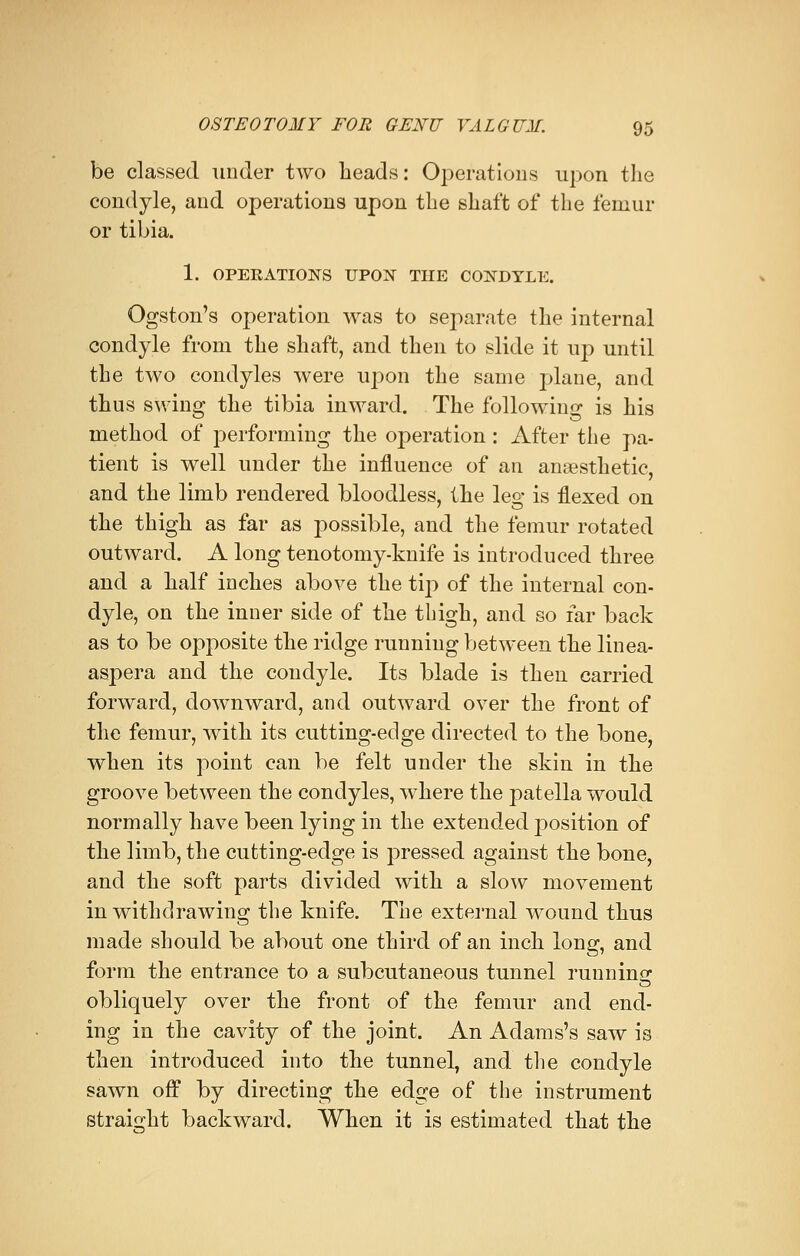 be classed under two heads: Operations upon the condyle, and operations upon the shaft of the femur or tibia. 1. OPERATIONS UPON THE CONDYLE. Ogston's operation was to separate the internal condyle from the shaft, and then to slide it up until the two condyles were upon the same plane, and thus swing the tibia inward. The following is his method of performing the operation: After the pa- tient is well under the influence of an anaesthetic, and the limb rendered bloodless, the leg is flexed on the thigh as far as possible, and the femur rotated outward. A long tenotomy-knife is introduced three and a half inches above the tip of the internal con- dyle, on the inner side of the thigh, and so far back as to be opposite the ridge running between the linea- aspera and the condyle. Its blade is then carried forward, downward, and outward over the front of the femur, with its cutting-edge directed to the bone, when its point can be felt under the skin in the groove between the condyles, where the patella would normally have been lying in the extended position of the limb, the cutting-edge is pressed against the bone, and the soft parts divided with a slow movement in withdrawing the knife. The external wound thus made should be about one third of an inch long, and form the entrance to a subcutaneous tunnel running obliquely over the front of the femur and end- ing in the cavity of the joint. An Adams's saw is then introduced into the tunnel, and the condyle sawn off by directing the edge of the instrument straight backward. When it is estimated that the