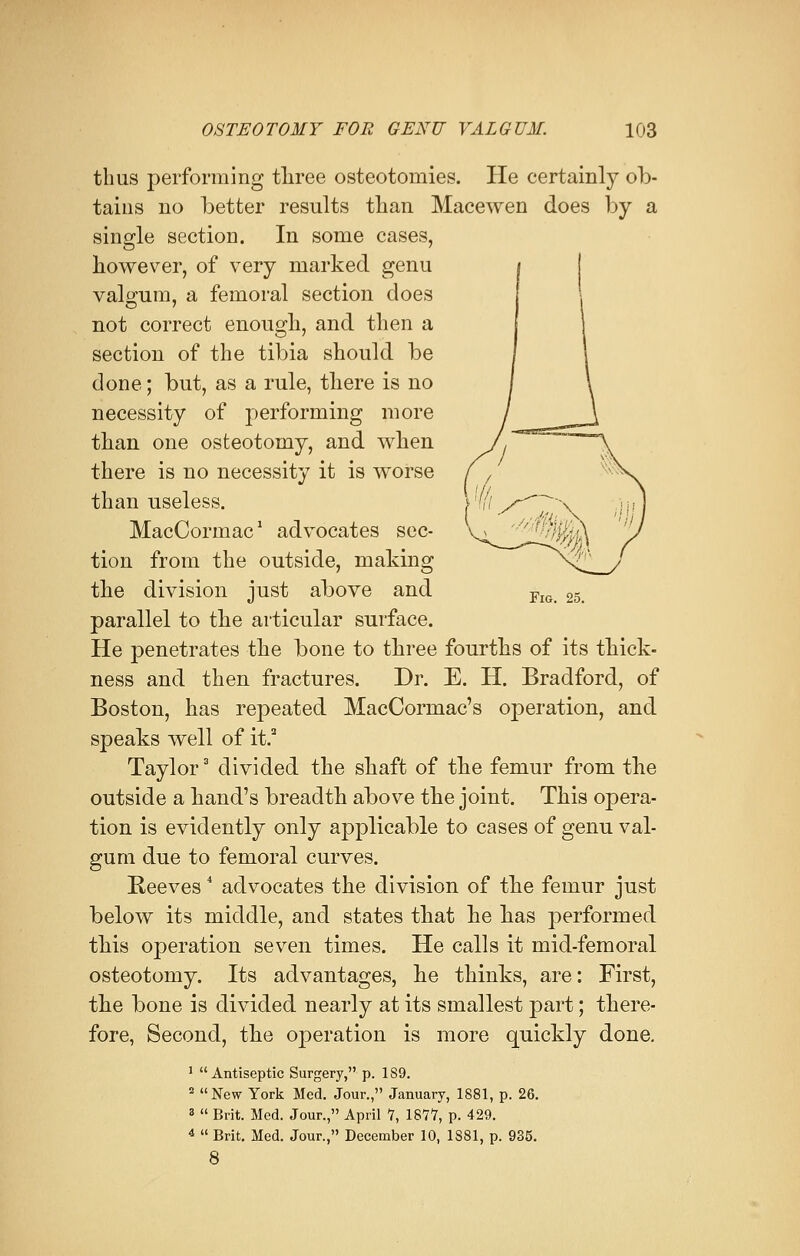 thus performing three osteotomies. He certainly ob- tains no better results than Macewen does by a single section. In some cases, however, of very marked genu valgum, a femoral section does not correct enough, and then a section of the tibia should be done; but, as a rule, there is no necessity of performing more than one osteotomy, and when there is no necessity it is worse than useless. MacCormac1 advocates sec- tion from the outside, making the division just above and FlG 25 parallel to the articular surface. He penetrates the bone to three fourths of its thick- ness and then fractures. Dr. E. H. Bradford, of Boston, has repeated MacCormac's operation, and speaks well of it.2 Taylor3 divided the shaft of the femur from the outside a hand's breadth above the joint. This opera- tion is evidently only applicable to cases of genu val- gum due to femoral curves. Reeves4 advocates the division of the femur just below its middle, and states that he has performed this operation seven times. He calls it mid-femoral osteotomy. Its advantages, he thinks, are: First, the bone is divided nearly at its smallest part; there- fore, Second, the operation is more quickly done. 1 Antiseptic Surgery, p. 1S9. 2 New York Med. Jour., January, 1881, p. 26. 3  Brit. Med. Jour., April 7, 1877, p. 429. 4  Brit. Med. Jour., December 10, 1881, p. 935. 8