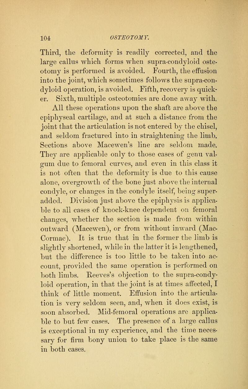 Third, the deformity is readily corrected, and the large callus which forms when supra-condyloid oste- otomy is performed is avoided. Fourth, the effusion into the joint, which sometimes follows the supra-con- dyloid operation, is avoided. Fifth, recovery is quick- er. Sixth, multiple osteotomies are done away with, All these operations upon the shaft are above the epiphyseal cartilage, and at such a distance from the joint that the articulation is not entered by the chisel, and seldom fractured into in straightening the limb. Sections above Macewen's line are seldom made. They are applicable only to those cases of genu val- gum due to femoral curves, and even in this class it is not often that the deformity is due to this cause alone, overgrowth of the bone just above the internal condyle, or changes in the condyle itself, being super- added. Division just above the epiphysis is applica- ble to all cases of knock-knee dependent on femoral changes, whether the section is made from within outward (Macewen), or from without inward (Mac- Cormac). It is true that in the former the limb is slightly shortened, while in the latter it is lengthened, but the difference is too little to be taken into ac- count, provided the same operation is performed on both limbs. Reeves's objection to the supra-condy- loid operation, in that the joint is at times affected, I think of little moment. Effusion into the articula- tion is very seldom seen, and, when it does exist, is soon absorbed. Mid-femoral operations are applica- ble to but few cases. The presence of a large callus is exceptional in my experience, and the time neces- sary for firm bony union to take place is the same in both cases.