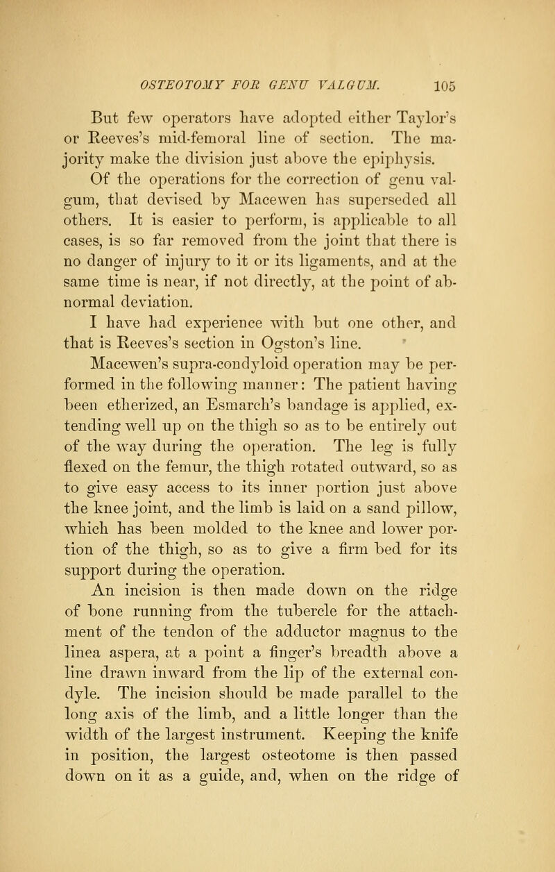 But few operators have adopted either Taylor's or Reeves's mid-femoral line of section. The ma- jority make the division just above the epiphysis. Of the operations for the correction of genu val- gum, that devised by Macewen has superseded all others. It is easier to perform, is applicable to all cases, is so far removed from the joint that there is no danger of injury to it or its ligaments, and at the same time is near, if not directly, at the point of ab- normal deviation. I have had experience with but one other, and that is Reeves's section in Ogston's line. Macewen's supra-conclyloid operation may be per- formed in the following manner: The patient having been etherized, an Esmarch's bandage is applied, ex- tending well up on the thigh so as to be entirely out of the way during the operation. The leg is fully flexed on the femur, the thigh rotated outward, so as to give easy access to its inner portion just above the knee joint, and the limb is laid on a sand pillow, which has been molded to the knee and lower por- tion of the thigh, so as to give a firm bed for its support during the operation. An incision is then made down on the ridge of bone running from the tubercle for the attach- ment of the tendon of the adductor magnus to the linea aspera, at a point a finger's breadth above a line drawn inward from the lip of the external con- dyle. The incision should be made parallel to the long axis of the limb, and a little longer than the width of the largest instrument. Keeping the knife in position, the largest osteotome is then passed down on it as a guide, and, when on the ridge of